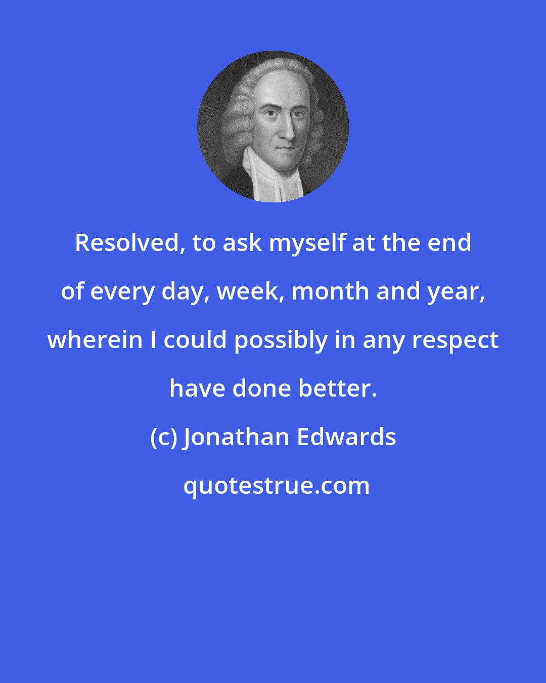 Jonathan Edwards: Resolved, to ask myself at the end of every day, week, month and year, wherein I could possibly in any respect have done better.