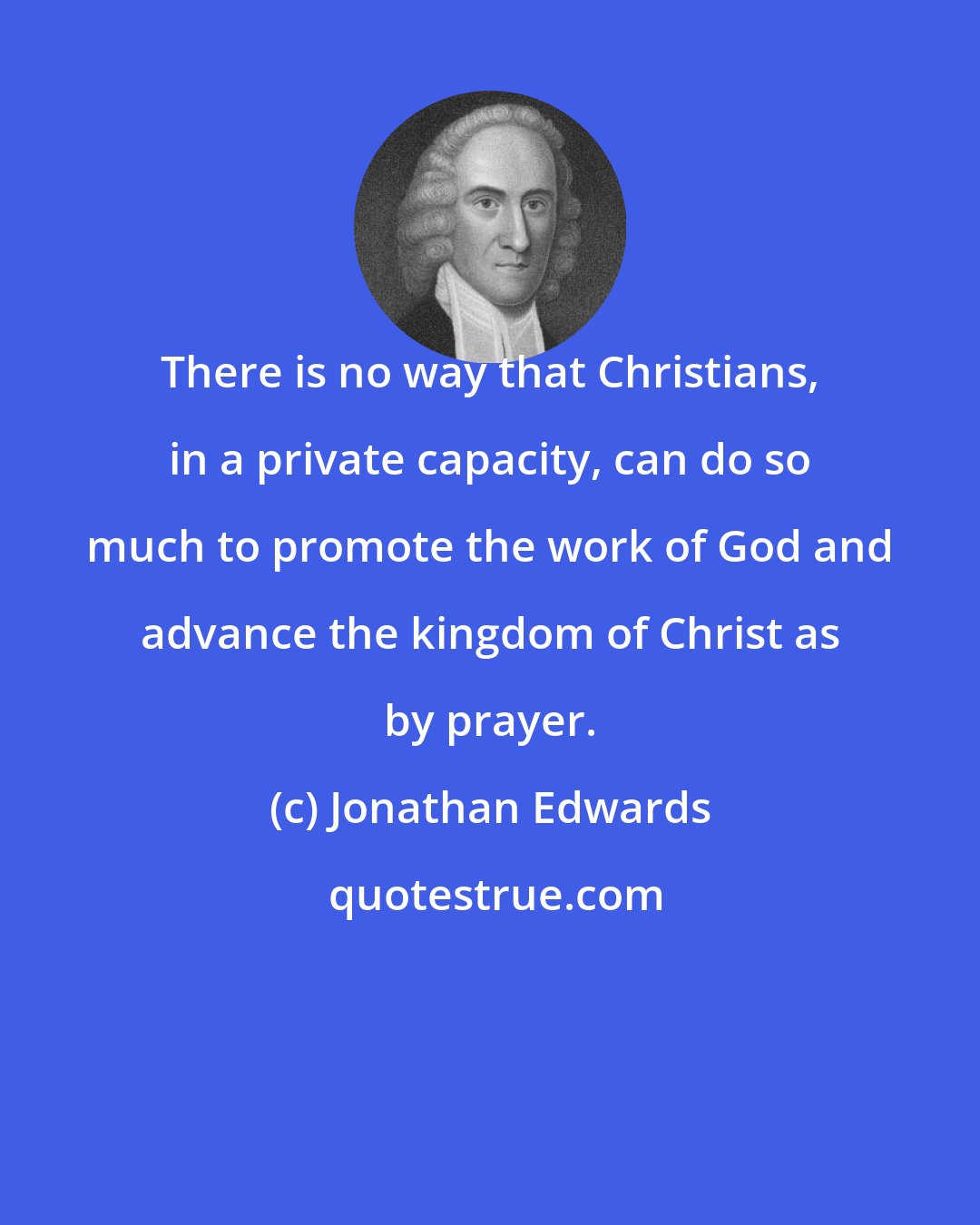 Jonathan Edwards: There is no way that Christians, in a private capacity, can do so much to promote the work of God and advance the kingdom of Christ as by prayer.