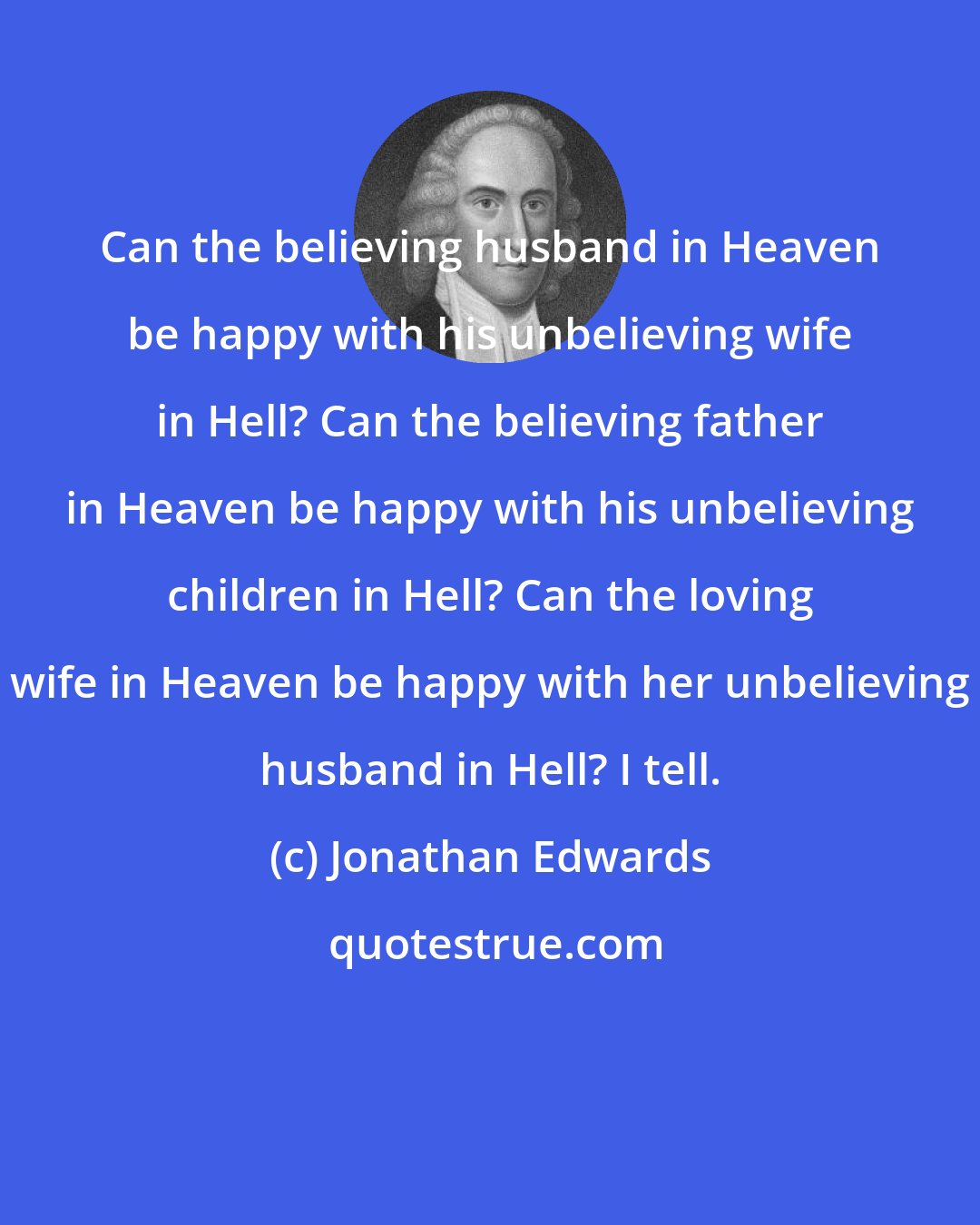 Jonathan Edwards: Can the believing husband in Heaven be happy with his unbelieving wife in Hell? Can the believing father in Heaven be happy with his unbelieving children in Hell? Can the loving wife in Heaven be happy with her unbelieving husband in Hell? I tell.