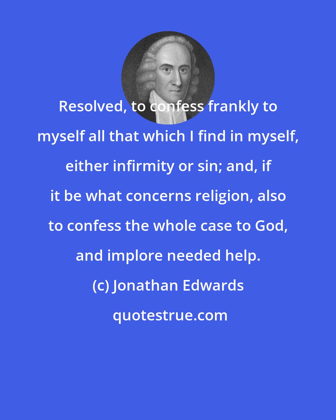 Jonathan Edwards: Resolved, to confess frankly to myself all that which I find in myself, either infirmity or sin; and, if it be what concerns religion, also to confess the whole case to God, and implore needed help.