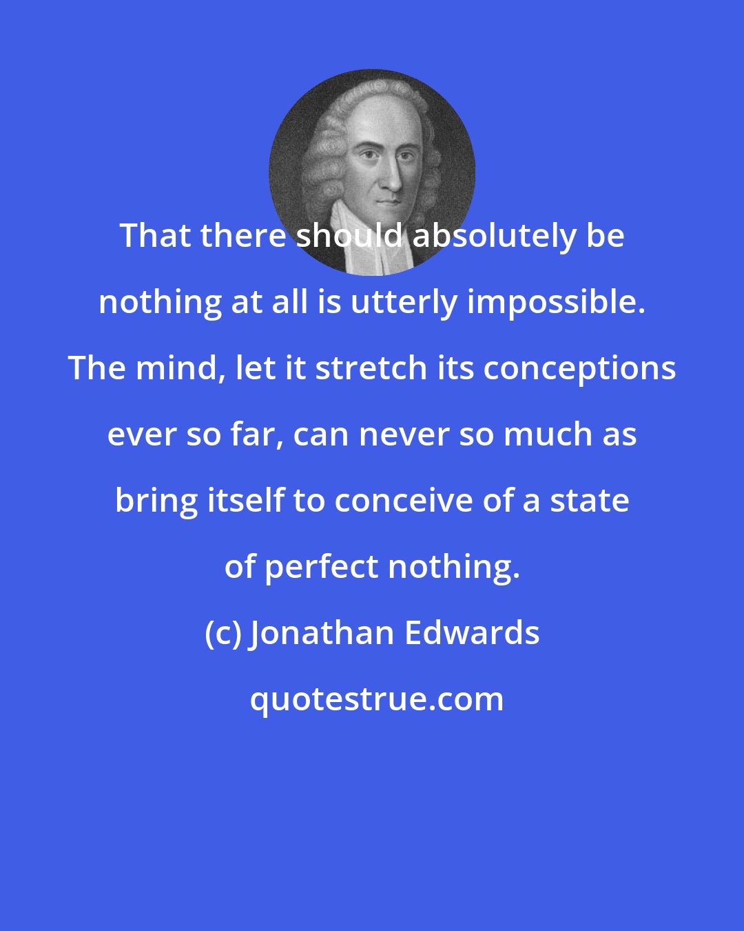 Jonathan Edwards: That there should absolutely be nothing at all is utterly impossible. The mind, let it stretch its conceptions ever so far, can never so much as bring itself to conceive of a state of perfect nothing.