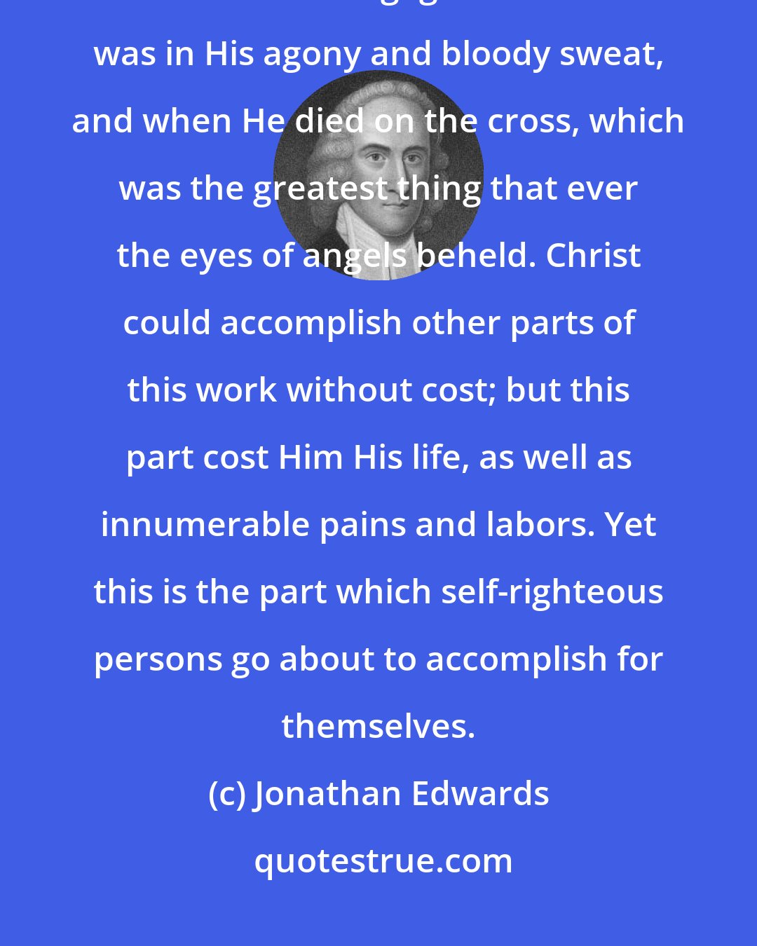Jonathan Edwards: What self-righteous persons take to themselves, is the same work that Christ was engaged in when He was in His agony and bloody sweat, and when He died on the cross, which was the greatest thing that ever the eyes of angels beheld. Christ could accomplish other parts of this work without cost; but this part cost Him His life, as well as innumerable pains and labors. Yet this is the part which self-righteous persons go about to accomplish for themselves.