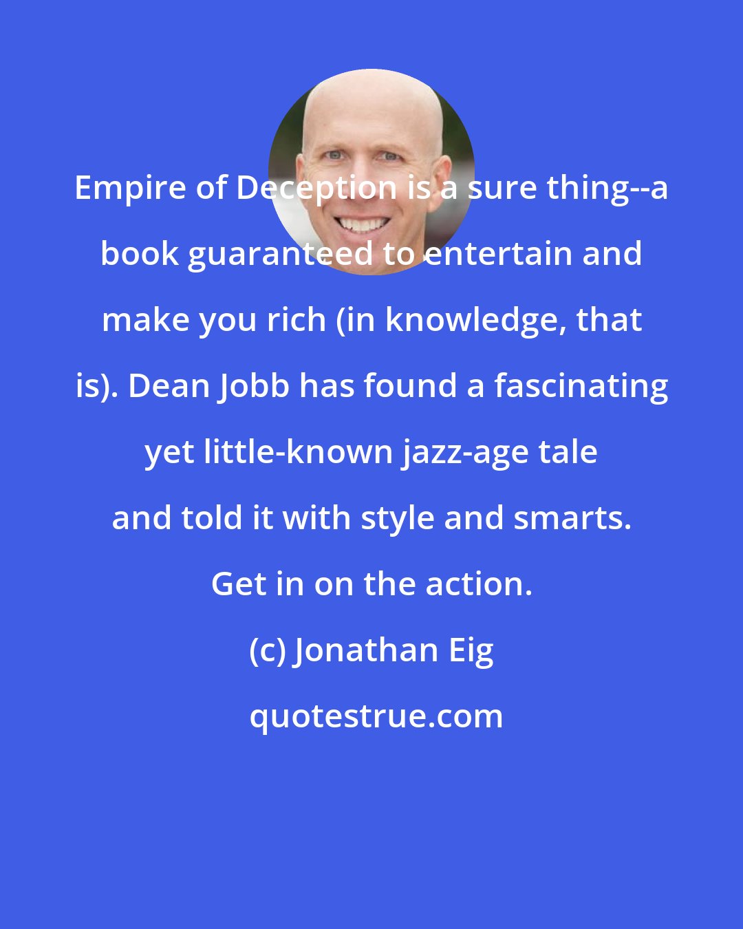 Jonathan Eig: Empire of Deception is a sure thing--a book guaranteed to entertain and make you rich (in knowledge, that is). Dean Jobb has found a fascinating yet little-known jazz-age tale and told it with style and smarts. Get in on the action.