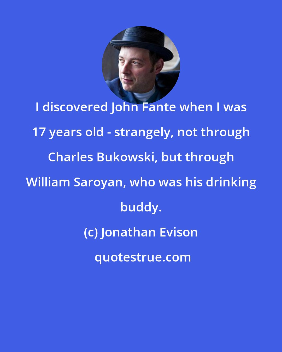 Jonathan Evison: I discovered John Fante when I was 17 years old - strangely, not through Charles Bukowski, but through William Saroyan, who was his drinking buddy.