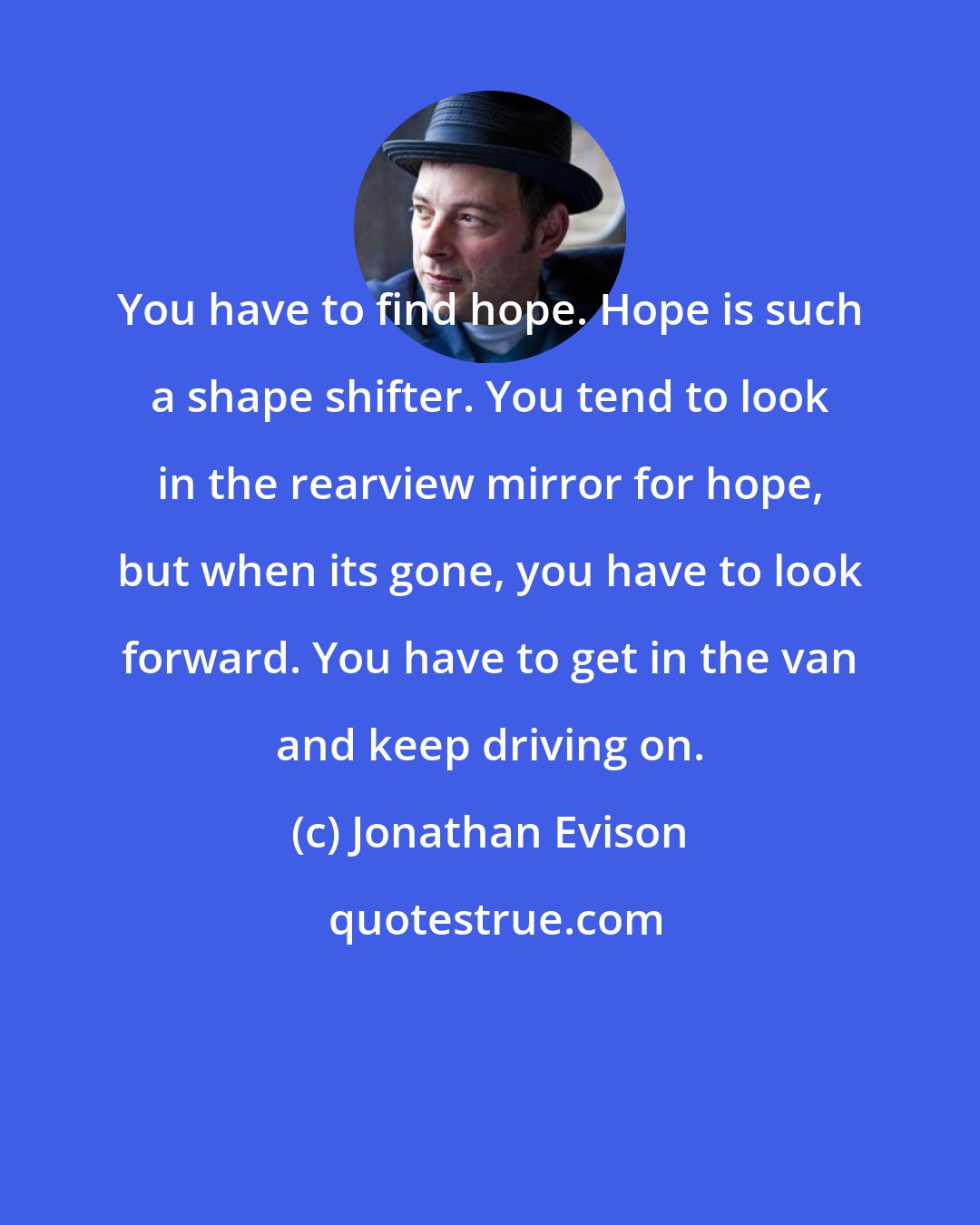 Jonathan Evison: You have to find hope. Hope is such a shape shifter. You tend to look in the rearview mirror for hope, but when its gone, you have to look forward. You have to get in the van and keep driving on.