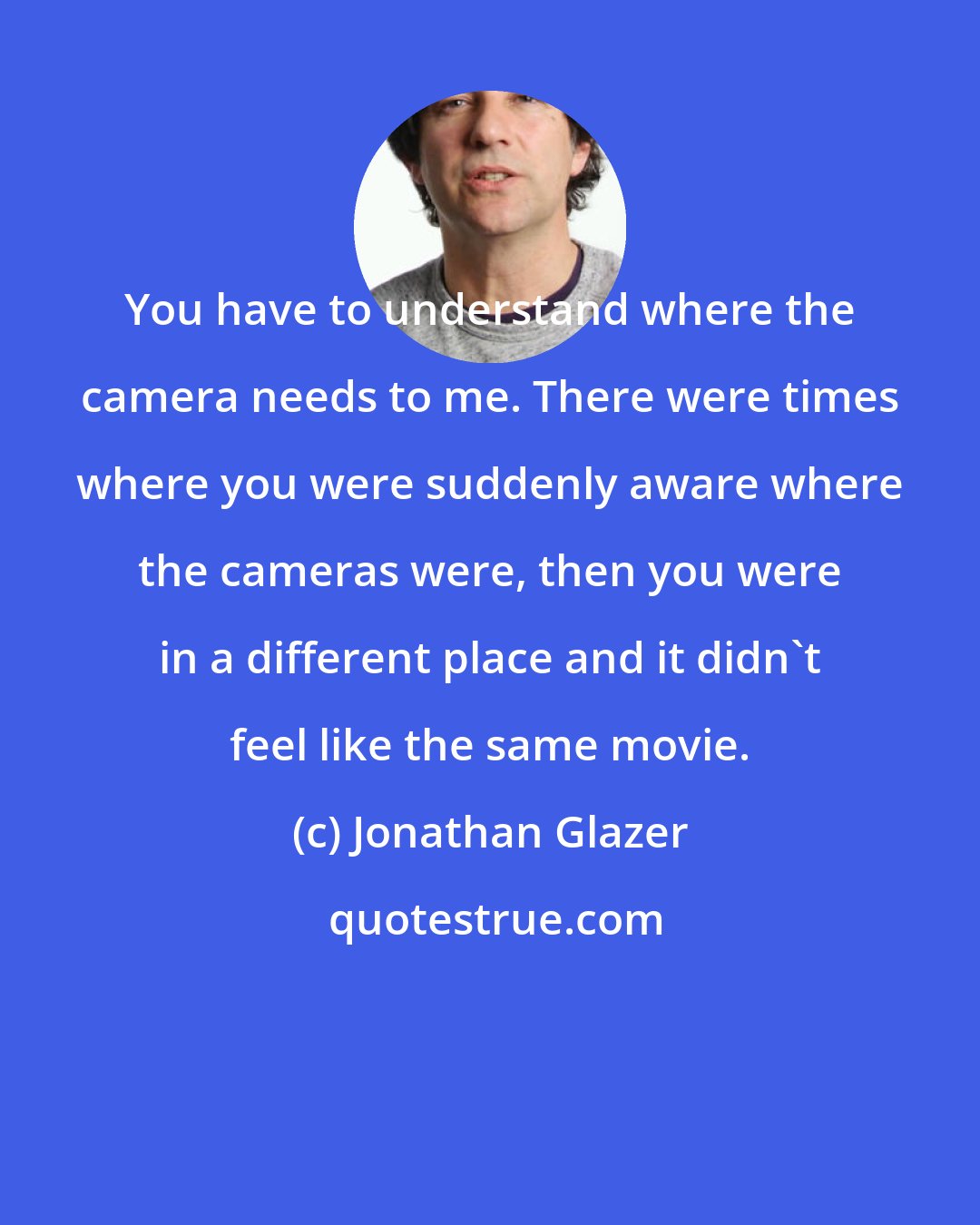 Jonathan Glazer: You have to understand where the camera needs to me. There were times where you were suddenly aware where the cameras were, then you were in a different place and it didn't feel like the same movie.