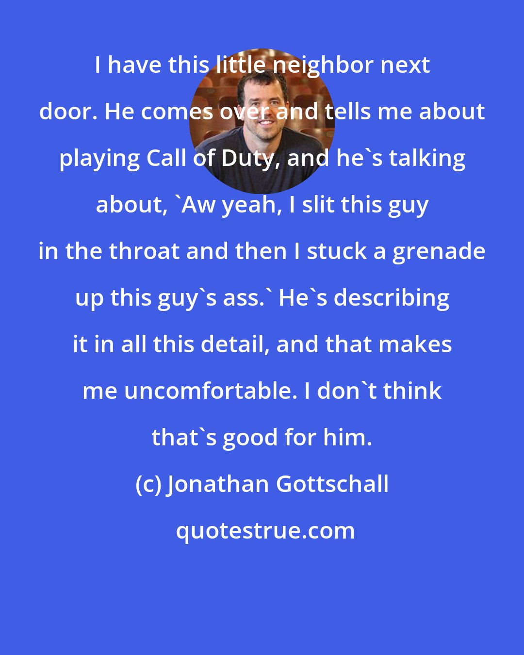 Jonathan Gottschall: I have this little neighbor next door. He comes over and tells me about playing Call of Duty, and he's talking about, 'Aw yeah, I slit this guy in the throat and then I stuck a grenade up this guy's ass.' He's describing it in all this detail, and that makes me uncomfortable. I don't think that's good for him.