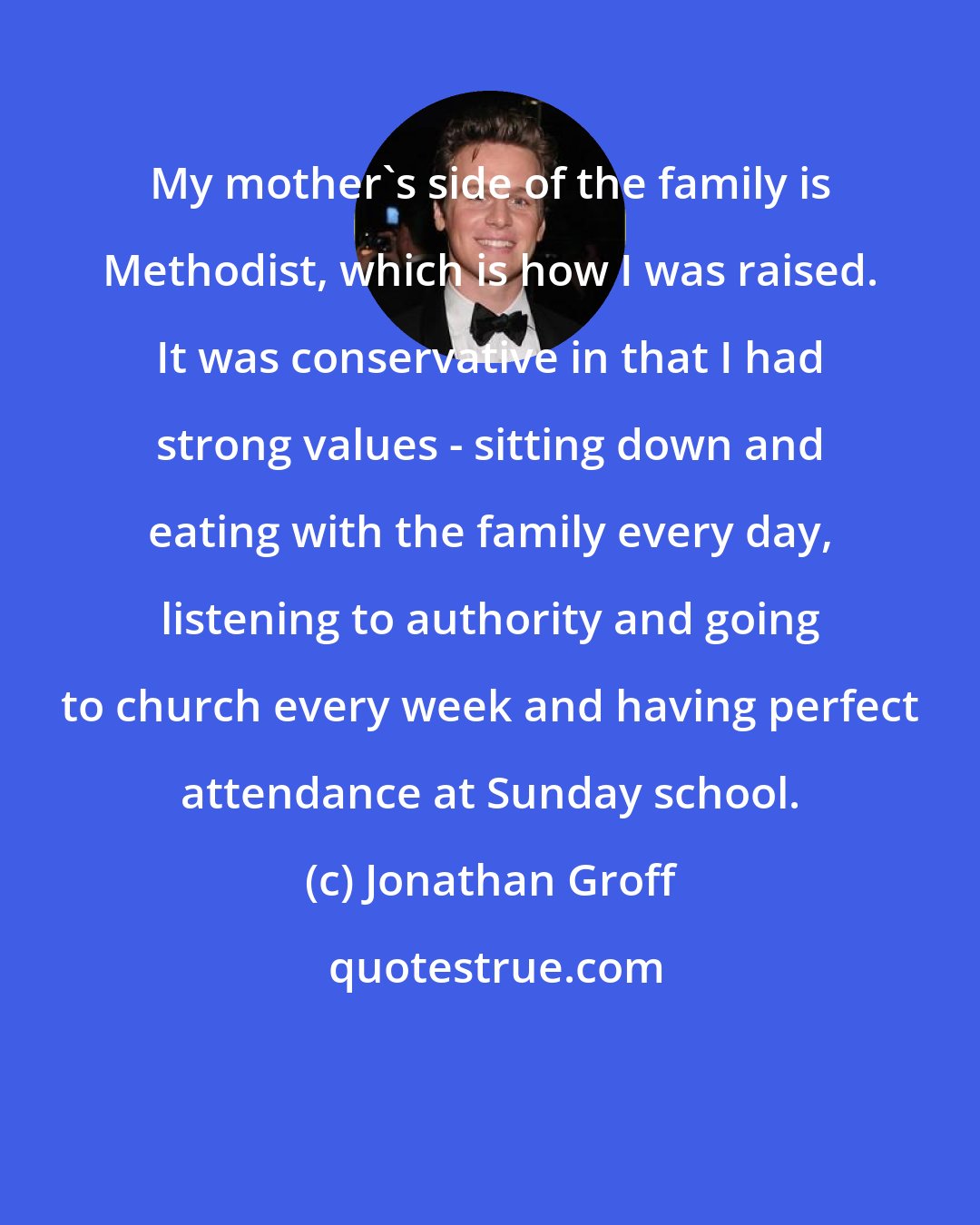 Jonathan Groff: My mother's side of the family is Methodist, which is how I was raised. It was conservative in that I had strong values - sitting down and eating with the family every day, listening to authority and going to church every week and having perfect attendance at Sunday school.