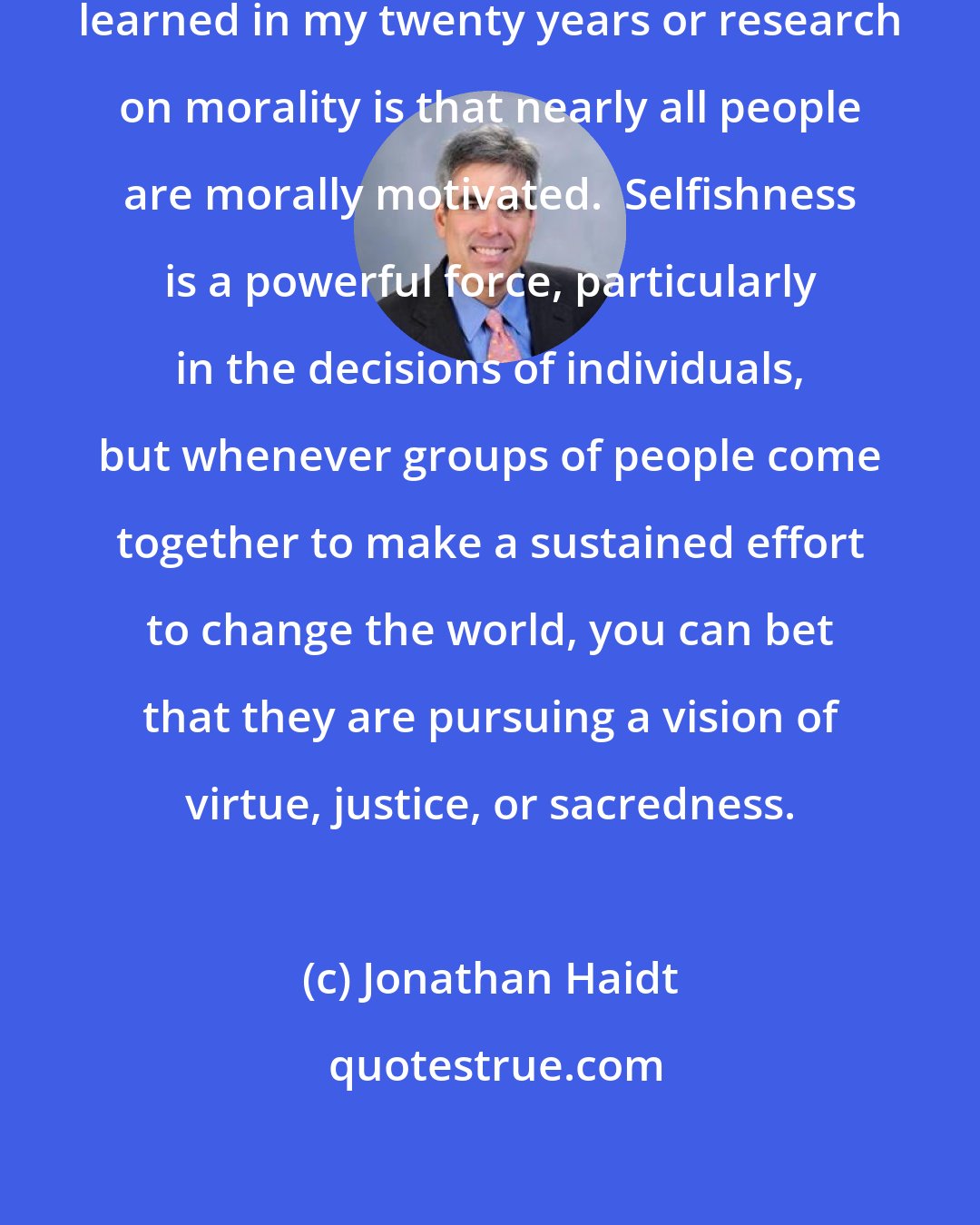 Jonathan Haidt: But the most important lesson I have learned in my twenty years or research on morality is that nearly all people are morally motivated.  Selfishness is a powerful force, particularly in the decisions of individuals, but whenever groups of people come together to make a sustained effort to change the world, you can bet that they are pursuing a vision of virtue, justice, or sacredness.