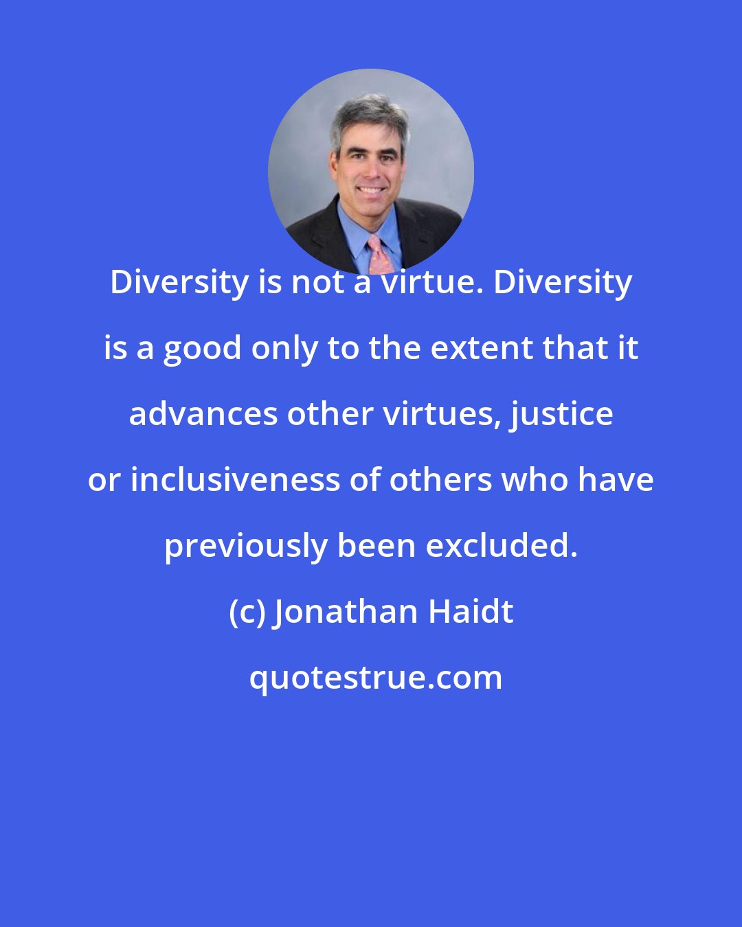Jonathan Haidt: Diversity is not a virtue. Diversity is a good only to the extent that it advances other virtues, justice or inclusiveness of others who have previously been excluded.