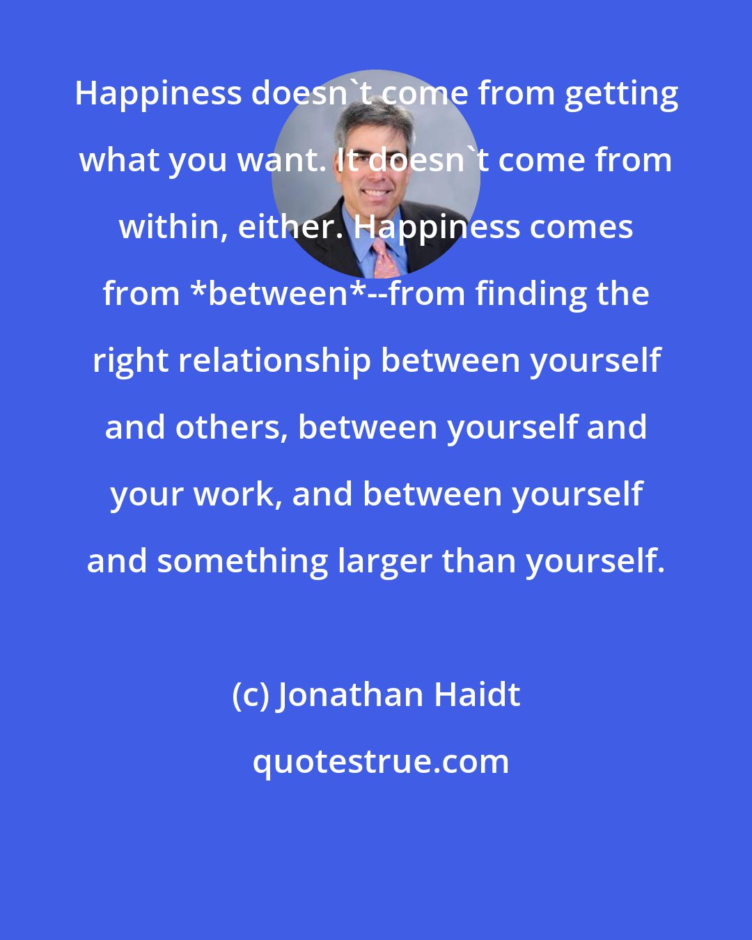 Jonathan Haidt: Happiness doesn't come from getting what you want. It doesn't come from within, either. Happiness comes from *between*--from finding the right relationship between yourself and others, between yourself and your work, and between yourself and something larger than yourself.