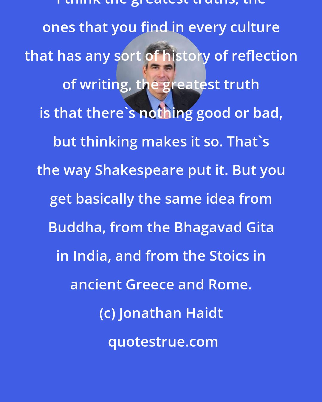 Jonathan Haidt: I think the greatest truths, the ones that you find in every culture that has any sort of history of reflection of writing, the greatest truth is that there's nothing good or bad, but thinking makes it so. That's the way Shakespeare put it. But you get basically the same idea from Buddha, from the Bhagavad Gita in India, and from the Stoics in ancient Greece and Rome.