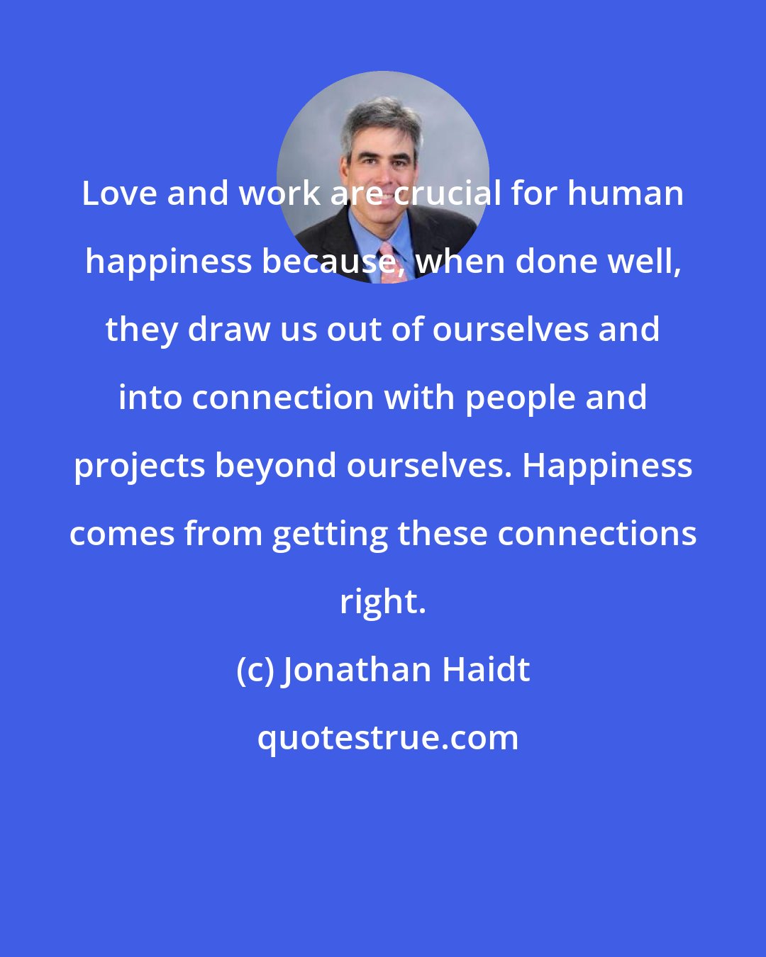 Jonathan Haidt: Love and work are crucial for human happiness because, when done well, they draw us out of ourselves and into connection with people and projects beyond ourselves. Happiness comes from getting these connections right.