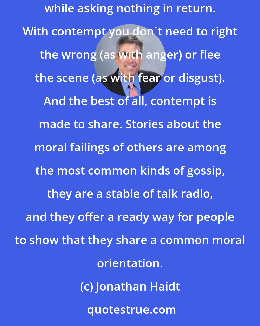 Jonathan Haidt: Scandal is great entertainment because it allows people to feel contempt, a moral emotion that gives feelings of moral superiority while asking nothing in return. With contempt you don't need to right the wrong (as with anger) or flee the scene (as with fear or disgust). And the best of all, contempt is made to share. Stories about the moral failings of others are among the most common kinds of gossip, they are a stable of talk radio, and they offer a ready way for people to show that they share a common moral orientation.