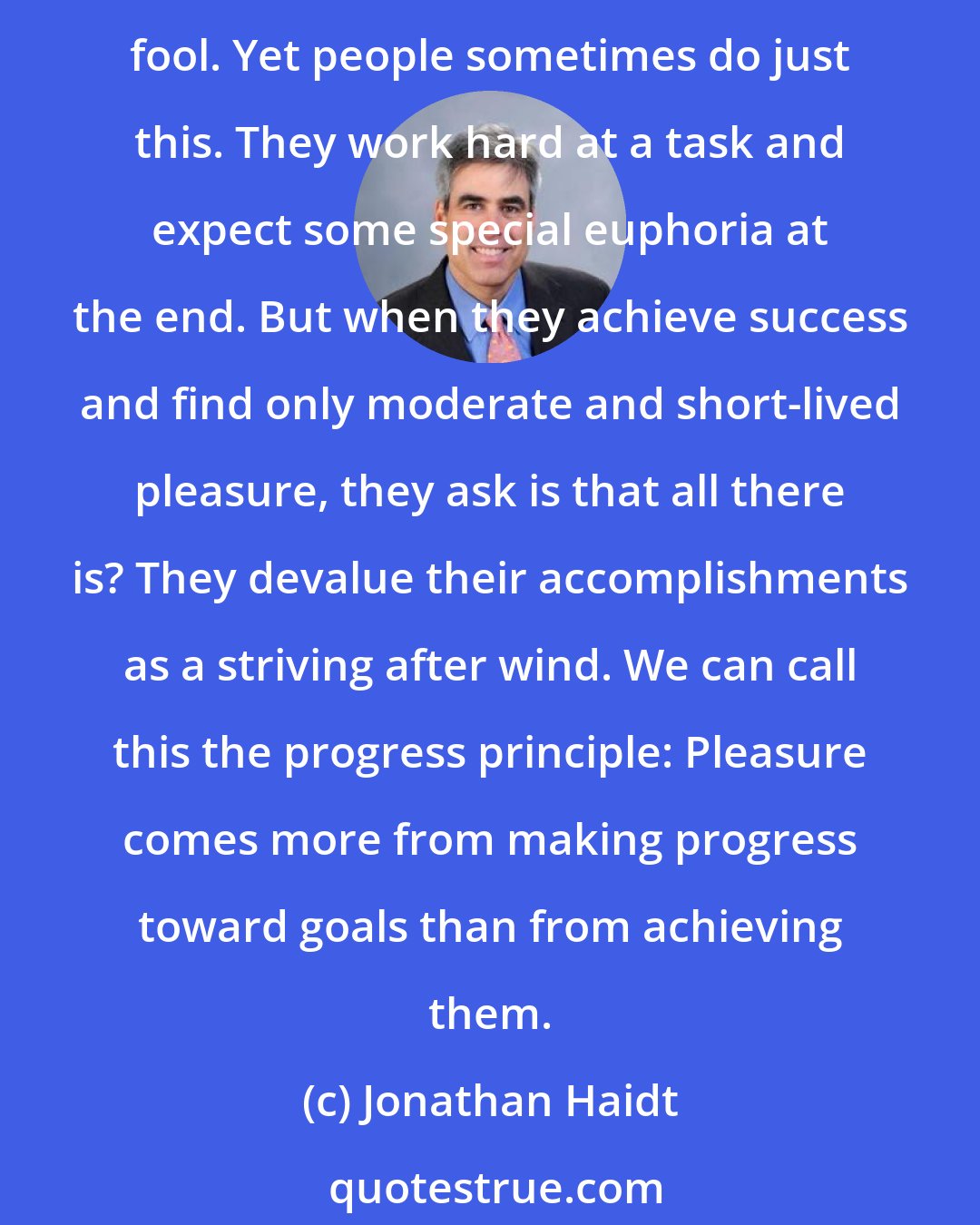 Jonathan Haidt: The final moment of success is often no more thrilling than taking off a heavy backpack at the end of a long hike. If you went on the hike only to feel that pleasure, you are a fool. Yet people sometimes do just this. They work hard at a task and expect some special euphoria at the end. But when they achieve success and find only moderate and short-lived pleasure, they ask is that all there is? They devalue their accomplishments as a striving after wind. We can call this the progress principle: Pleasure comes more from making progress toward goals than from achieving them.