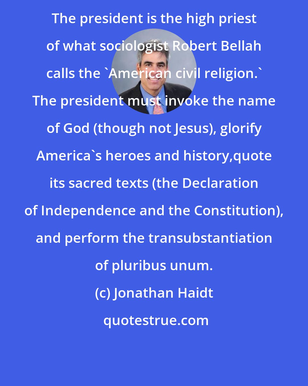 Jonathan Haidt: The president is the high priest of what sociologist Robert Bellah calls the 'American civil religion.' The president must invoke the name of God (though not Jesus), glorify America's heroes and history,quote its sacred texts (the Declaration of Independence and the Constitution), and perform the transubstantiation of pluribus unum.