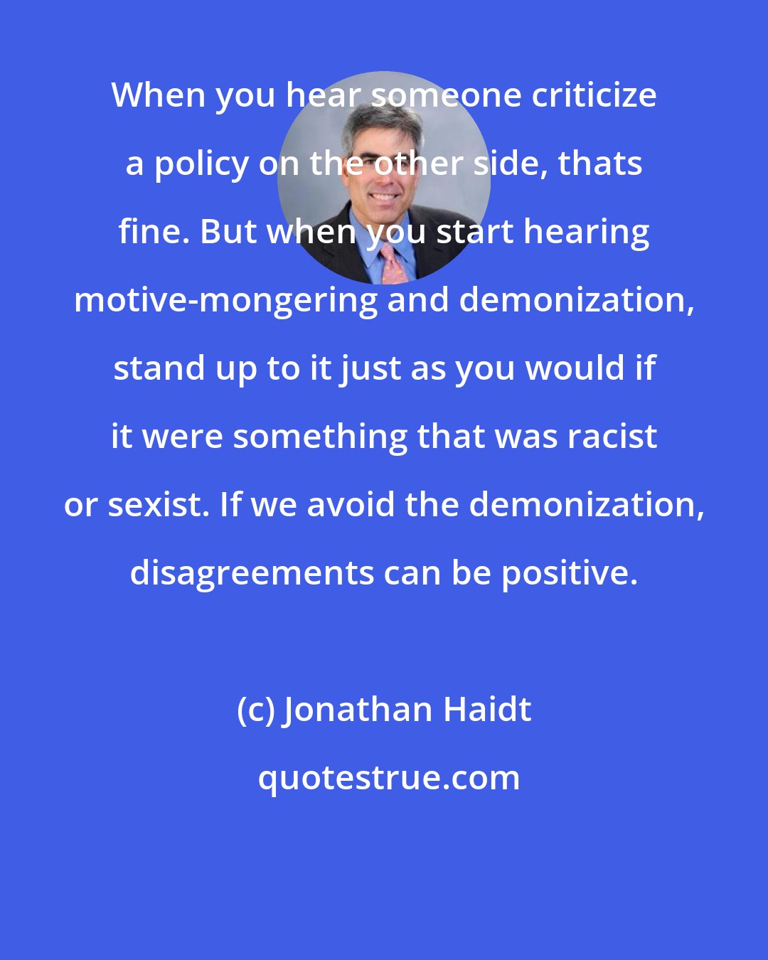 Jonathan Haidt: When you hear someone criticize a policy on the other side, thats fine. But when you start hearing motive-mongering and demonization, stand up to it just as you would if it were something that was racist or sexist. If we avoid the demonization, disagreements can be positive.