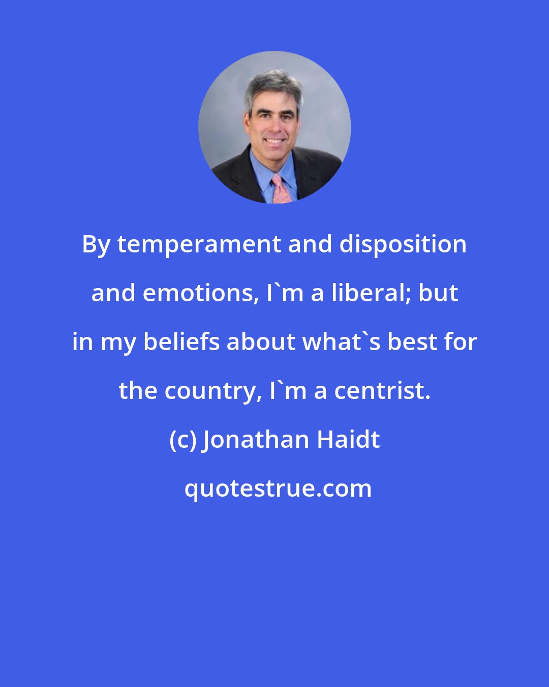 Jonathan Haidt: By temperament and disposition and emotions, I'm a liberal; but in my beliefs about what's best for the country, I'm a centrist.