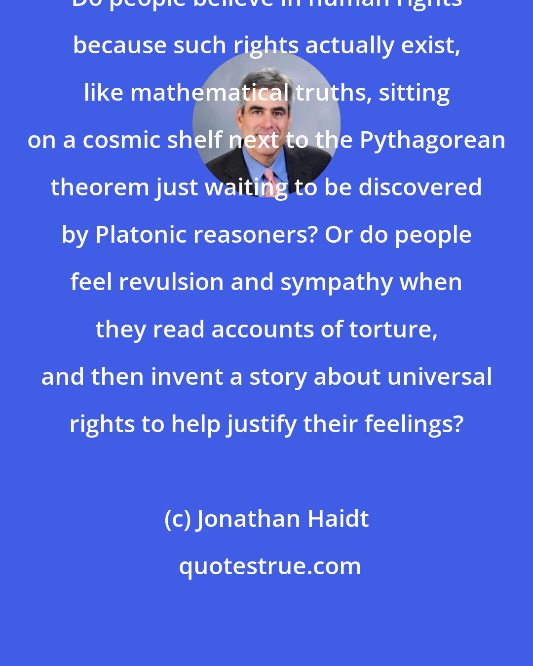 Jonathan Haidt: Do people believe in human rights because such rights actually exist, like mathematical truths, sitting on a cosmic shelf next to the Pythagorean theorem just waiting to be discovered by Platonic reasoners? Or do people feel revulsion and sympathy when they read accounts of torture, and then invent a story about universal rights to help justify their feelings?