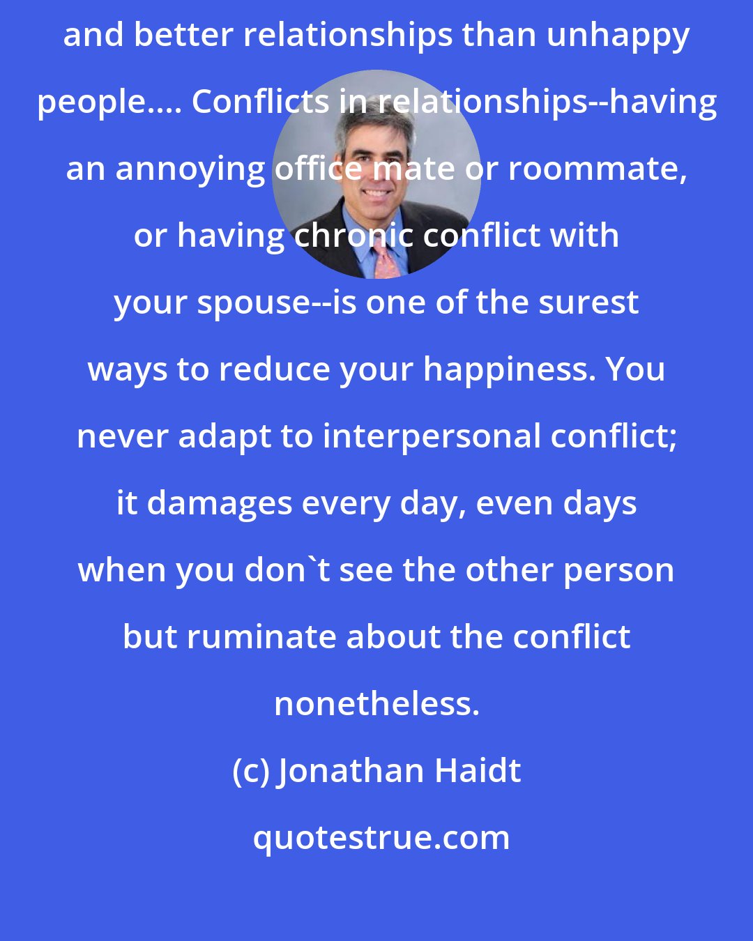 Jonathan Haidt: Good relationships make people happy, and happy people enjoy more and better relationships than unhappy people.... Conflicts in relationships--having an annoying office mate or roommate, or having chronic conflict with your spouse--is one of the surest ways to reduce your happiness. You never adapt to interpersonal conflict; it damages every day, even days when you don't see the other person but ruminate about the conflict nonetheless.
