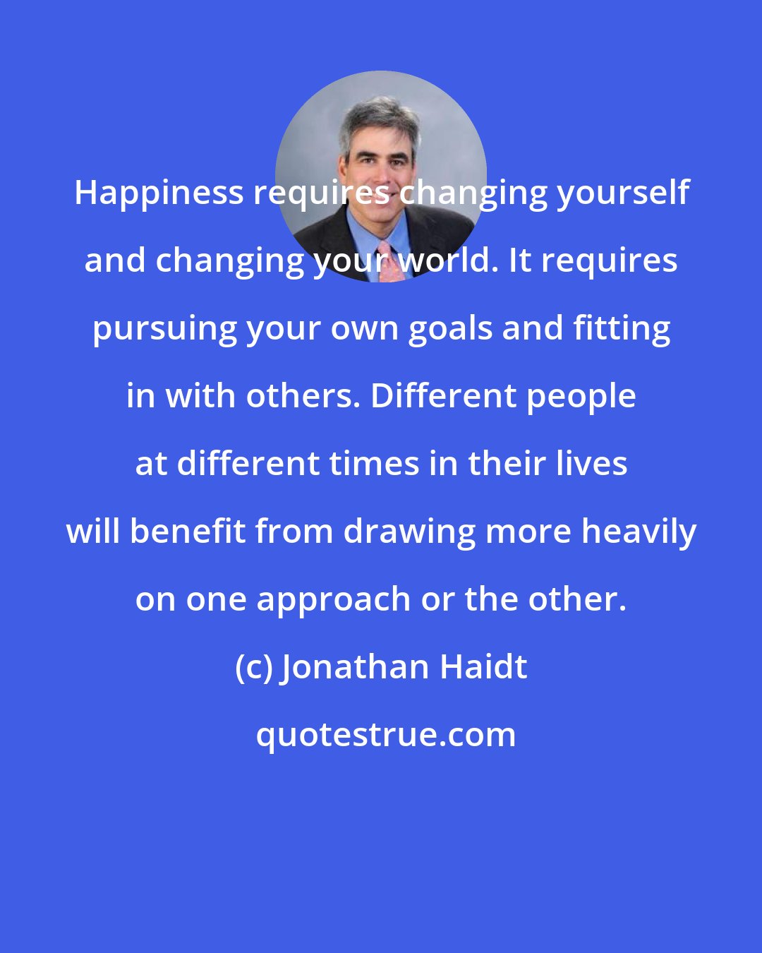 Jonathan Haidt: Happiness requires changing yourself and changing your world. It requires pursuing your own goals and fitting in with others. Different people at different times in their lives will benefit from drawing more heavily on one approach or the other.