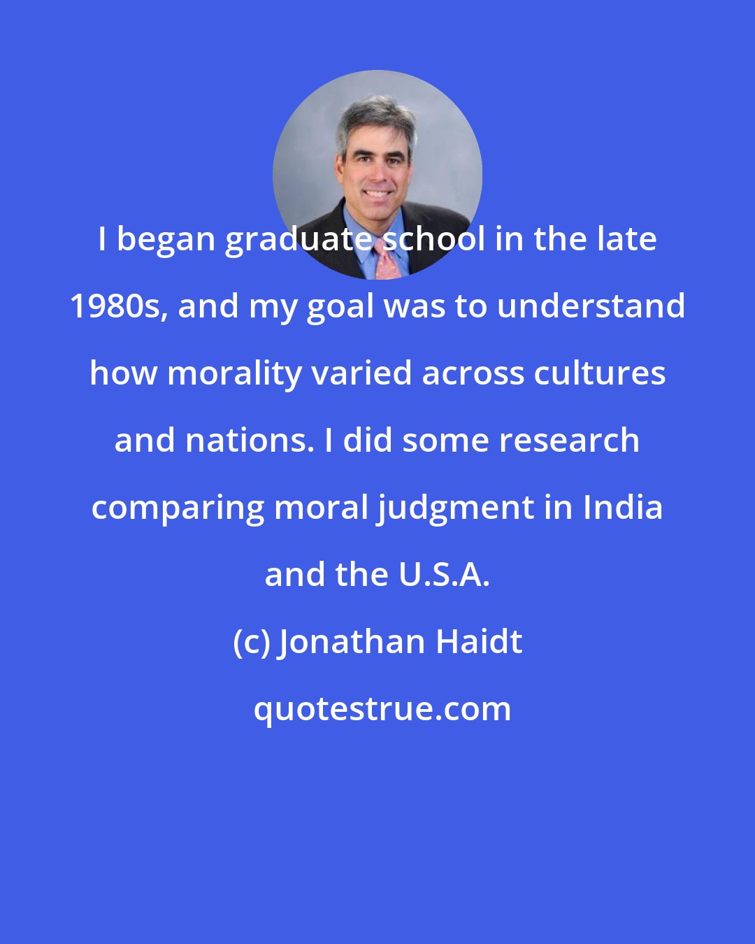 Jonathan Haidt: I began graduate school in the late 1980s, and my goal was to understand how morality varied across cultures and nations. I did some research comparing moral judgment in India and the U.S.A.