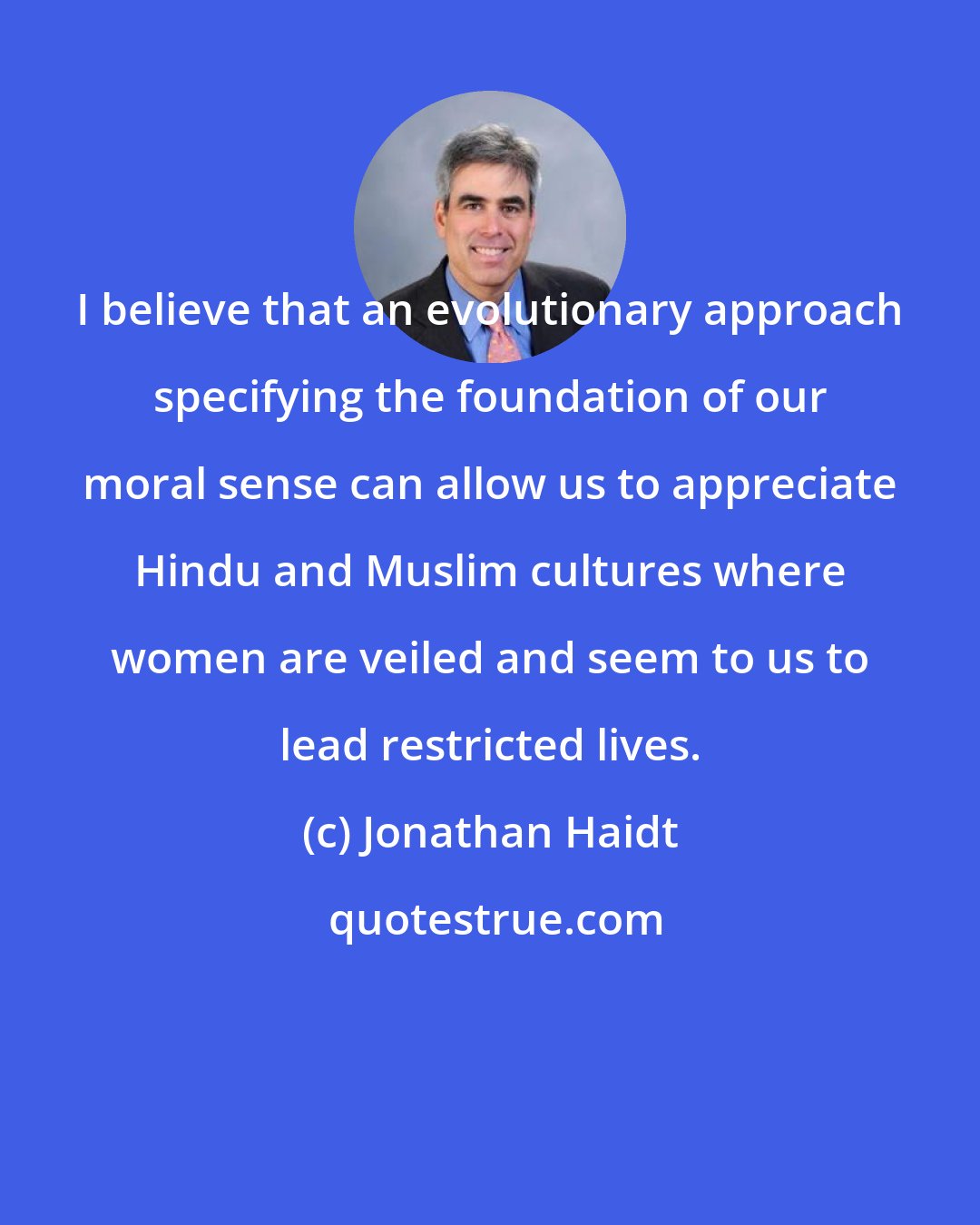 Jonathan Haidt: I believe that an evolutionary approach specifying the foundation of our moral sense can allow us to appreciate Hindu and Muslim cultures where women are veiled and seem to us to lead restricted lives.