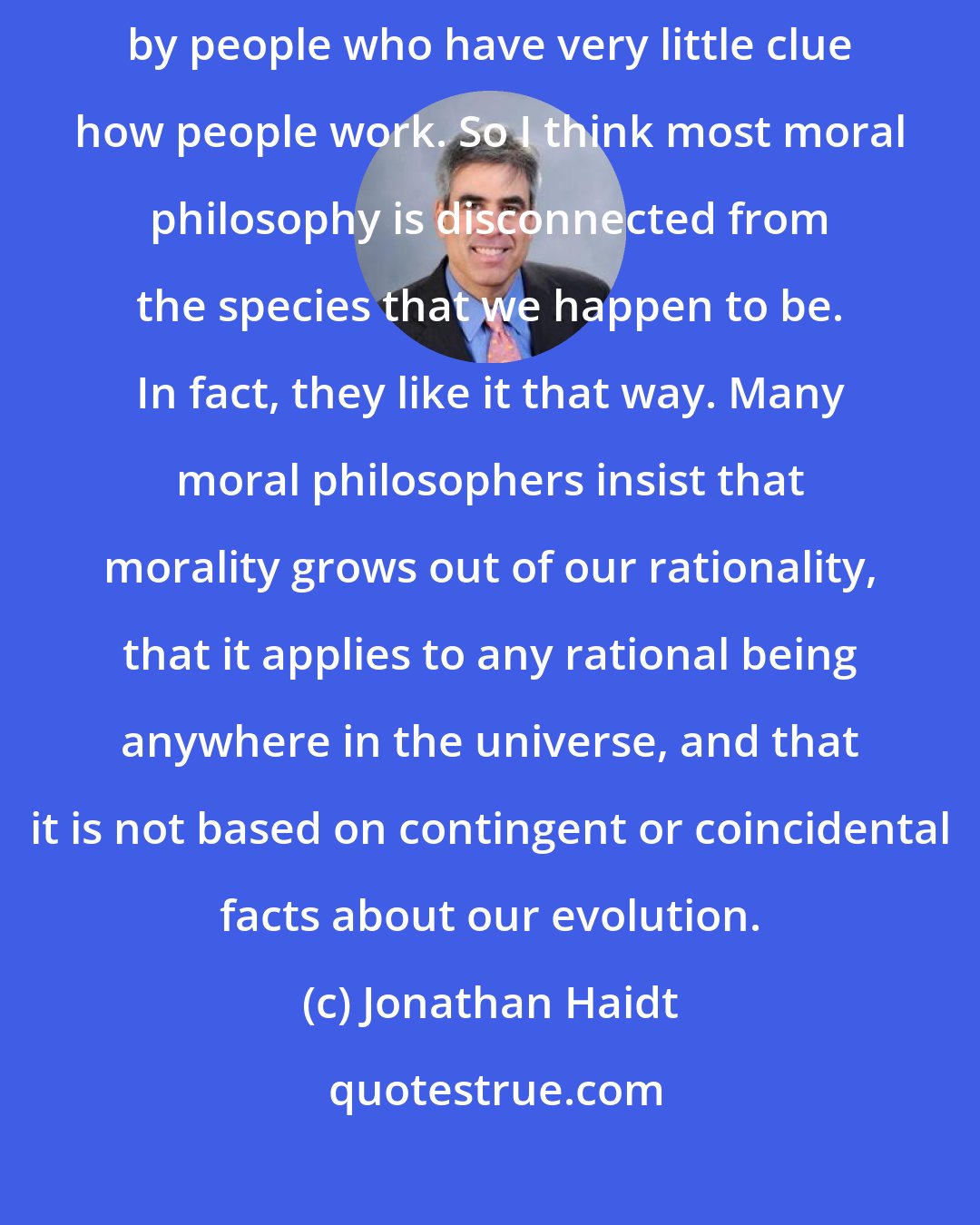 Jonathan Haidt: I think moral philosophy is speculation on how we ought to live together done by people who have very little clue how people work. So I think most moral philosophy is disconnected from the species that we happen to be. In fact, they like it that way. Many moral philosophers insist that morality grows out of our rationality, that it applies to any rational being anywhere in the universe, and that it is not based on contingent or coincidental facts about our evolution.