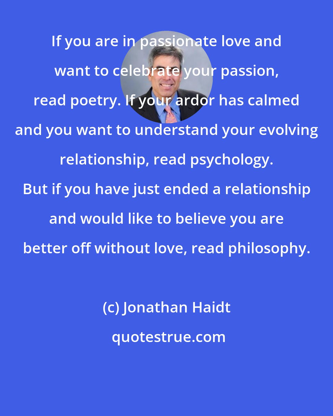 Jonathan Haidt: If you are in passionate love and want to celebrate your passion, read poetry. If your ardor has calmed and you want to understand your evolving relationship, read psychology. But if you have just ended a relationship and would like to believe you are better off without love, read philosophy.