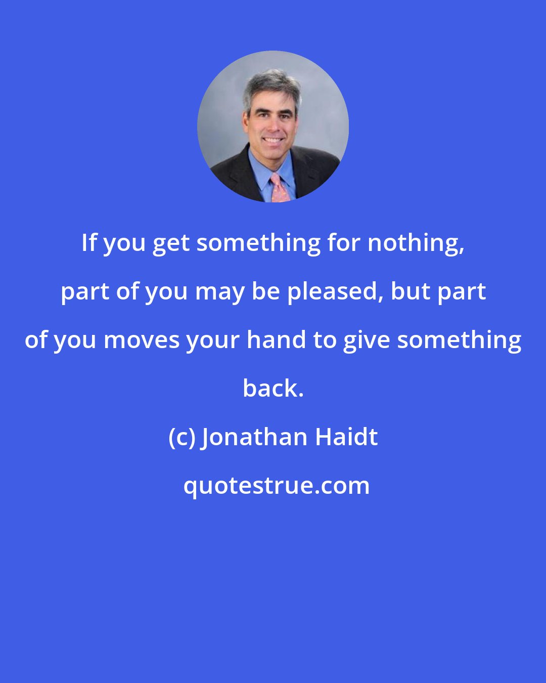 Jonathan Haidt: If you get something for nothing, part of you may be pleased, but part of you moves your hand to give something back.