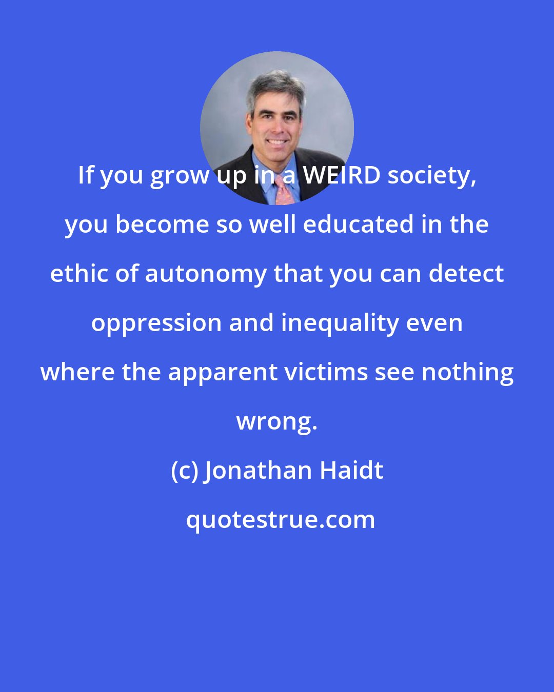 Jonathan Haidt: If you grow up in a WEIRD society, you become so well educated in the ethic of autonomy that you can detect oppression and inequality even where the apparent victims see nothing wrong.