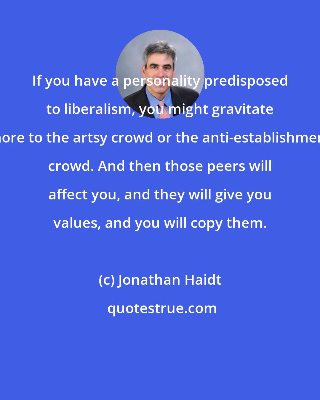 Jonathan Haidt: If you have a personality predisposed to liberalism, you might gravitate more to the artsy crowd or the anti-establishment crowd. And then those peers will affect you, and they will give you values, and you will copy them.