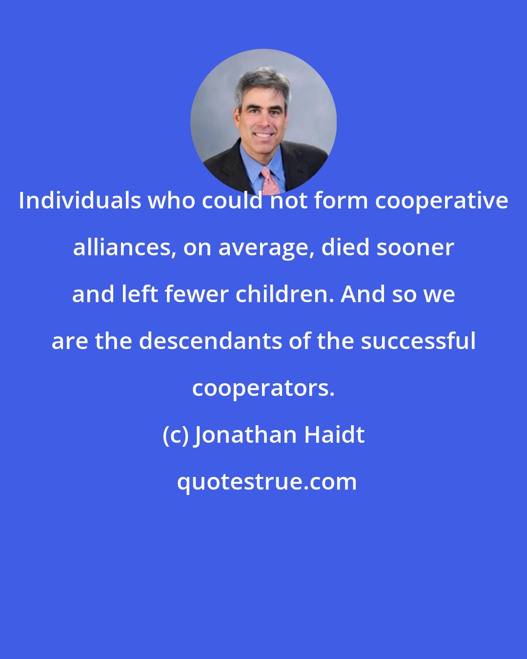 Jonathan Haidt: Individuals who could not form cooperative alliances, on average, died sooner and left fewer children. And so we are the descendants of the successful cooperators.