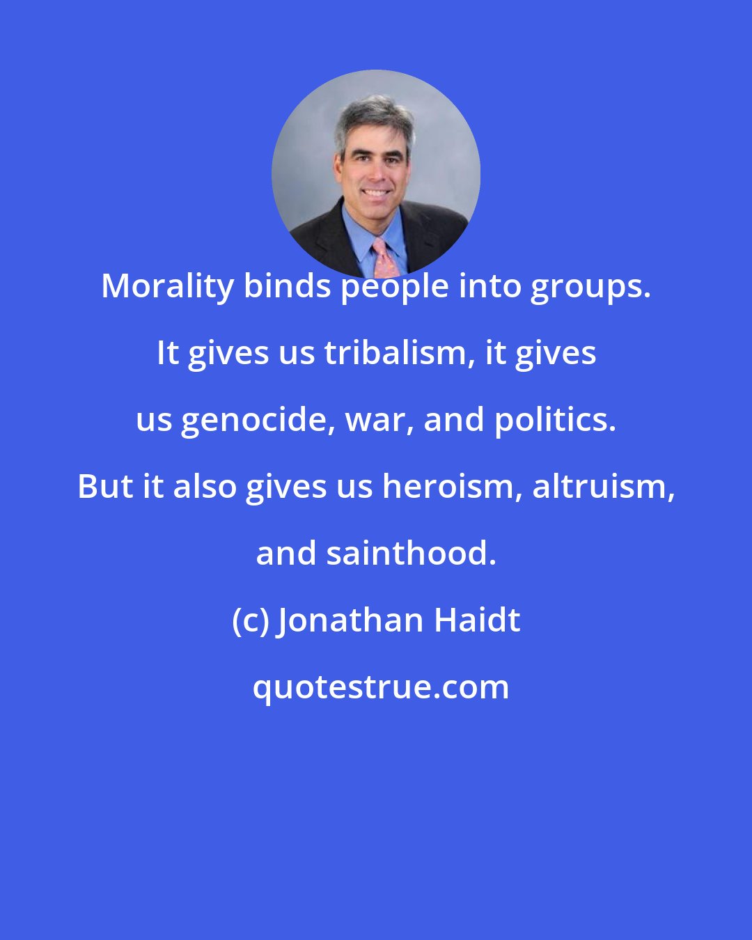 Jonathan Haidt: Morality binds people into groups. It gives us tribalism, it gives us genocide, war, and politics. But it also gives us heroism, altruism, and sainthood.