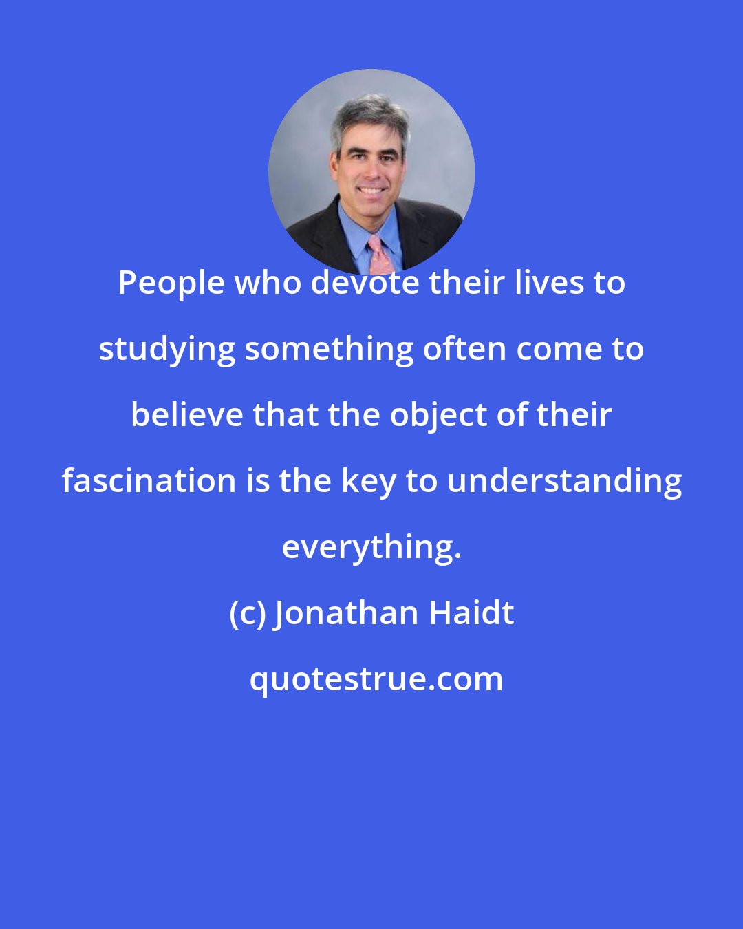 Jonathan Haidt: People who devote their lives to studying something often come to believe that the object of their fascination is the key to understanding everything.