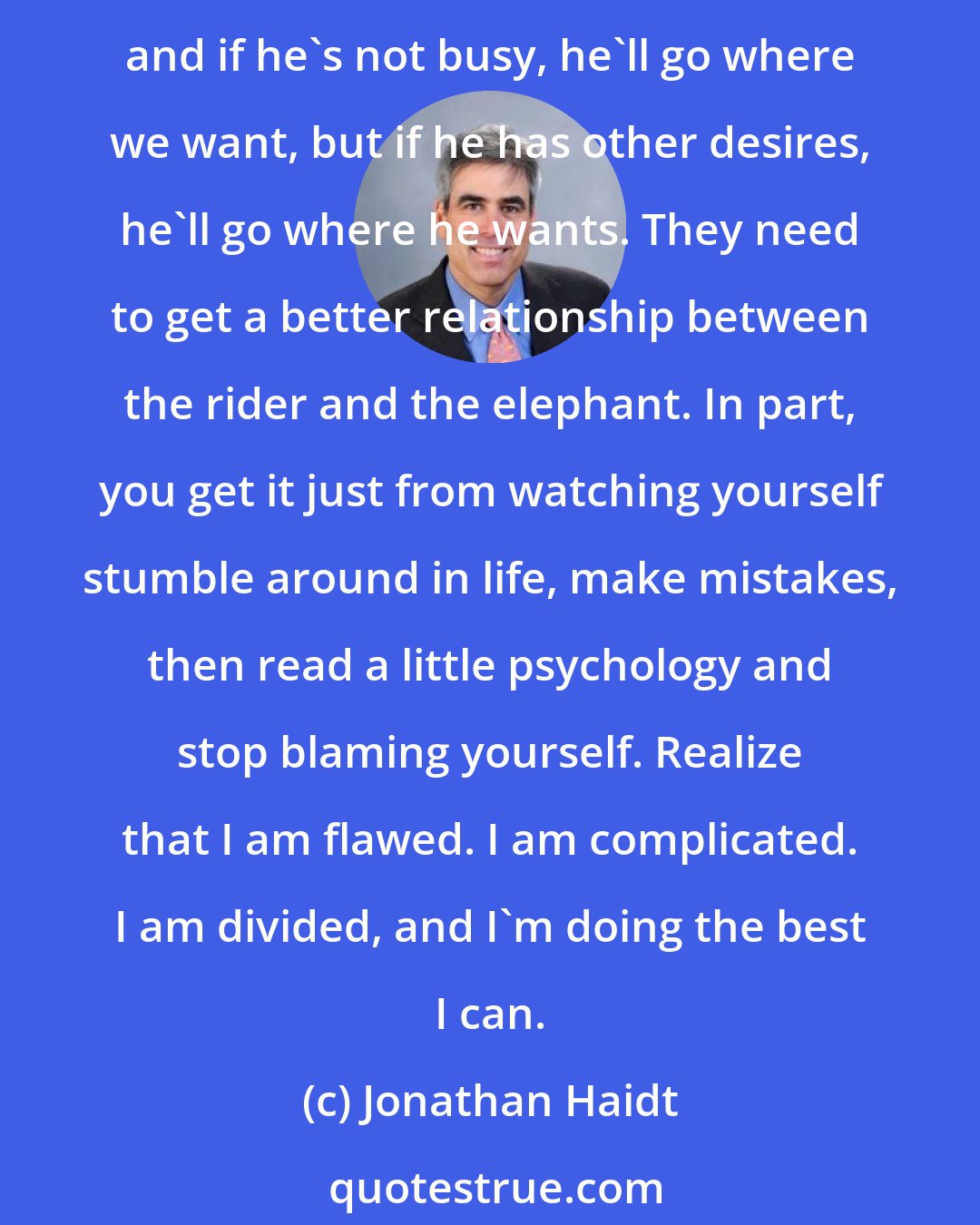 Jonathan Haidt: Psychotherapy can help some people, especially people who are neurotic, who are always making problems for themselves. We are like a rider on an elephant. We can steer the elephant, and if he's not busy, he'll go where we want, but if he has other desires, he'll go where he wants. They need to get a better relationship between the rider and the elephant. In part, you get it just from watching yourself stumble around in life, make mistakes, then read a little psychology and stop blaming yourself. Realize that I am flawed. I am complicated. I am divided, and I'm doing the best I can.