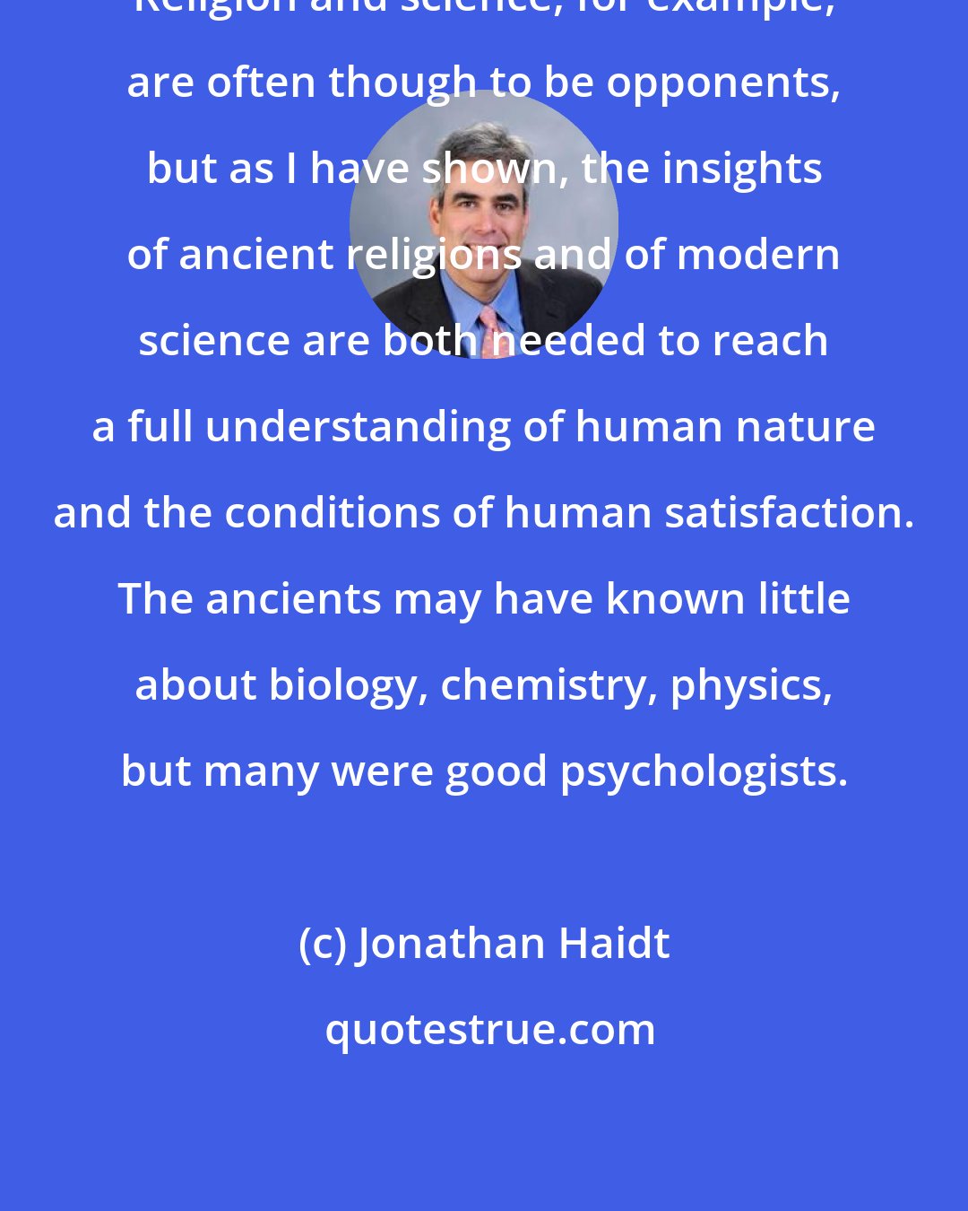 Jonathan Haidt: Religion and science, for example, are often though to be opponents, but as I have shown, the insights of ancient religions and of modern science are both needed to reach a full understanding of human nature and the conditions of human satisfaction. The ancients may have known little about biology, chemistry, physics, but many were good psychologists.