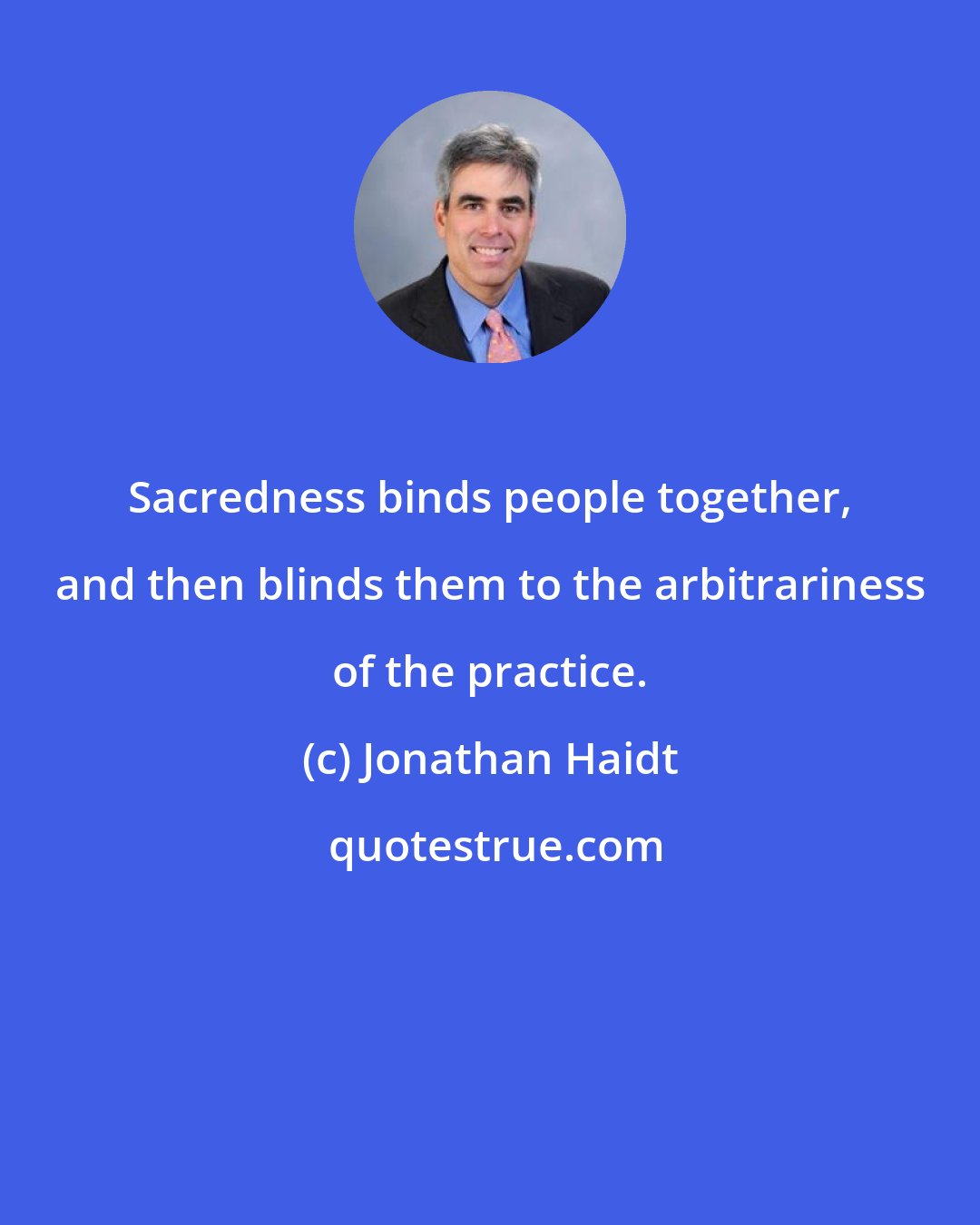 Jonathan Haidt: Sacredness binds people together, and then blinds them to the arbitrariness of the practice.