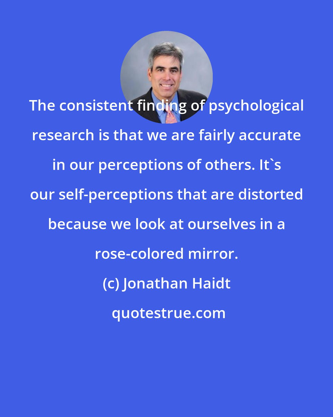 Jonathan Haidt: The consistent finding of psychological research is that we are fairly accurate in our perceptions of others. It's our self-perceptions that are distorted because we look at ourselves in a rose-colored mirror.