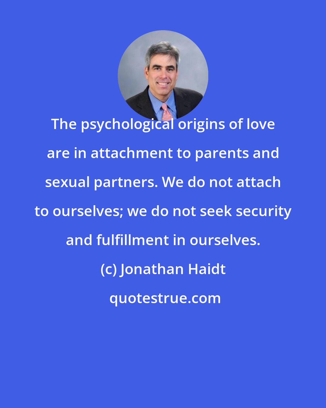 Jonathan Haidt: The psychological origins of love are in attachment to parents and sexual partners. We do not attach to ourselves; we do not seek security and fulfillment in ourselves.