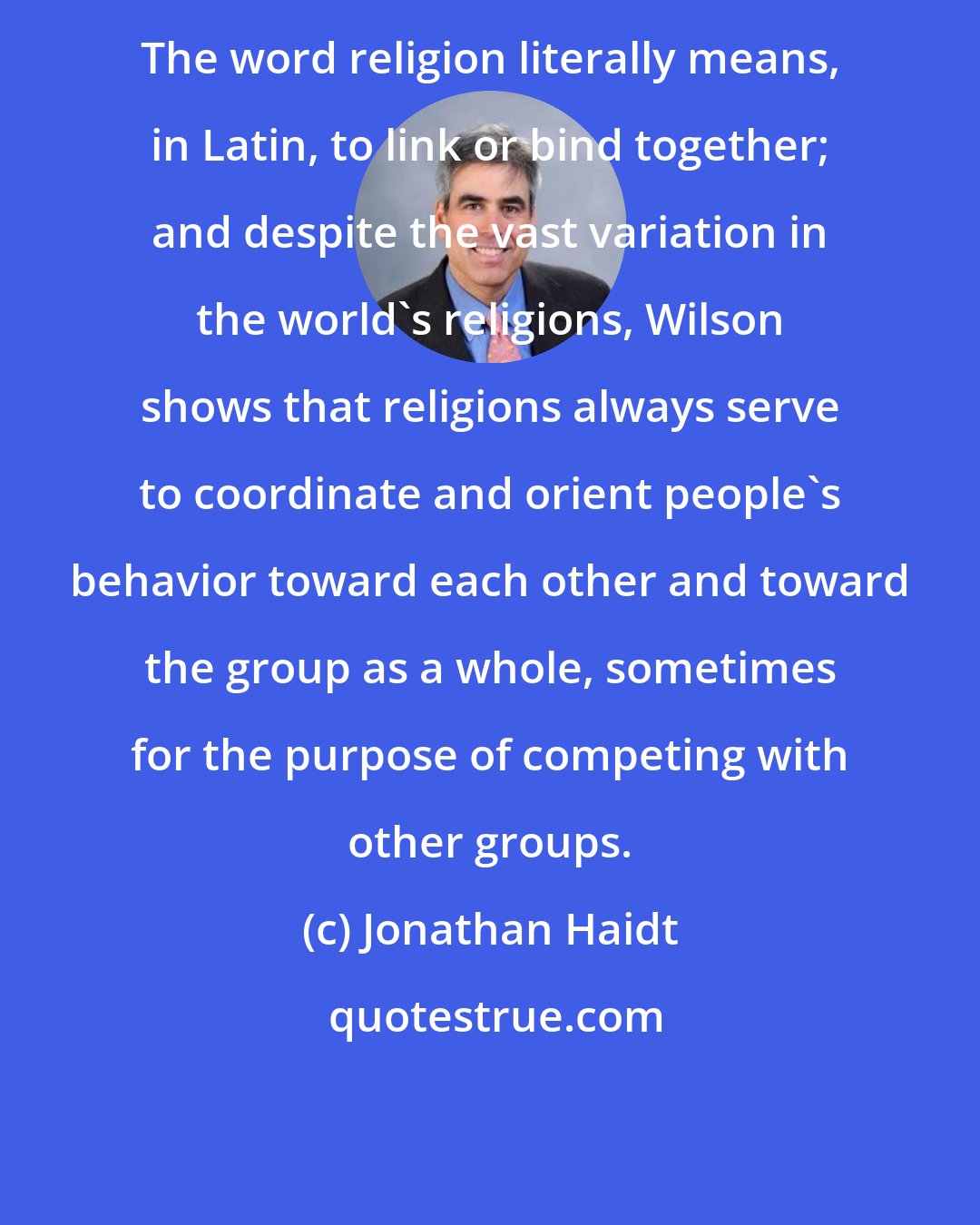 Jonathan Haidt: The word religion literally means, in Latin, to link or bind together; and despite the vast variation in the world's religions, Wilson shows that religions always serve to coordinate and orient people's behavior toward each other and toward the group as a whole, sometimes for the purpose of competing with other groups.