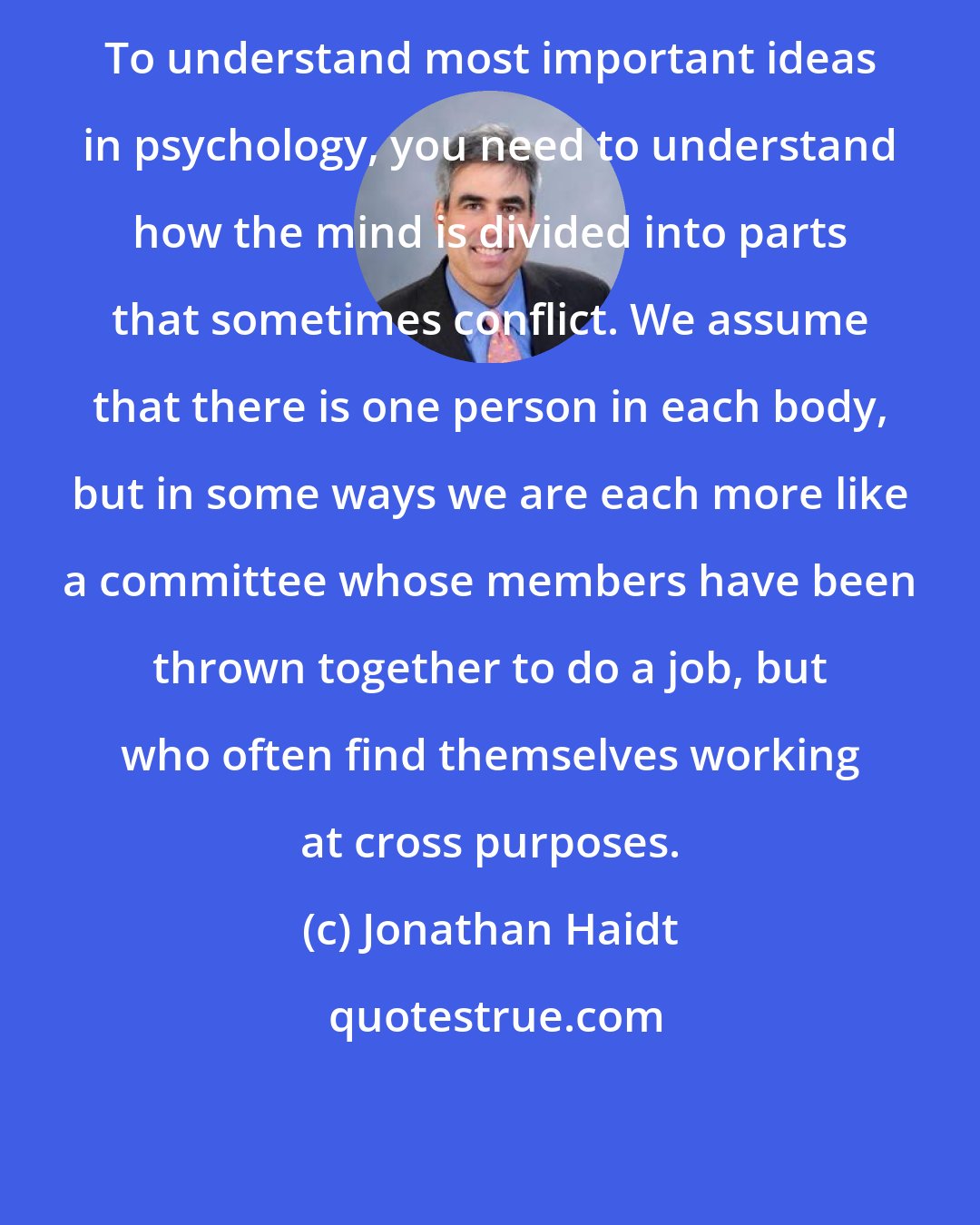 Jonathan Haidt: To understand most important ideas in psychology, you need to understand how the mind is divided into parts that sometimes conflict. We assume that there is one person in each body, but in some ways we are each more like a committee whose members have been thrown together to do a job, but who often find themselves working at cross purposes.