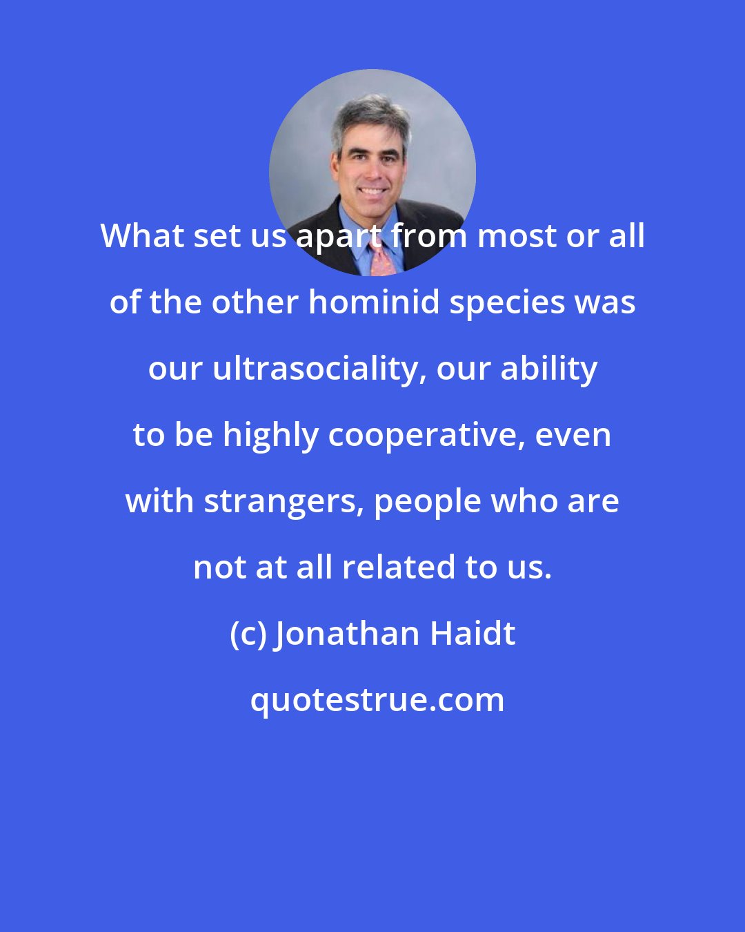 Jonathan Haidt: What set us apart from most or all of the other hominid species was our ultrasociality, our ability to be highly cooperative, even with strangers, people who are not at all related to us.