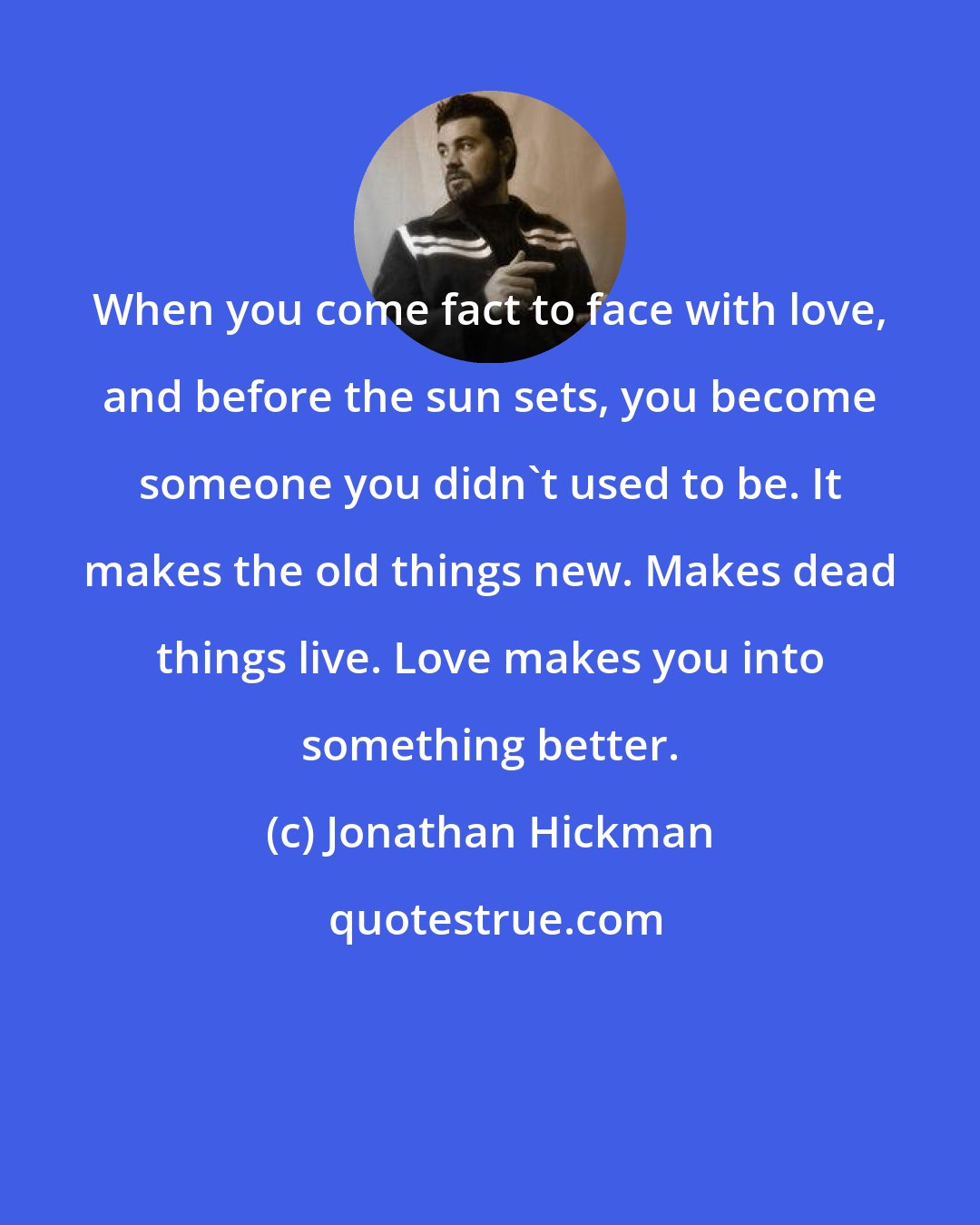 Jonathan Hickman: When you come fact to face with love, and before the sun sets, you become someone you didn't used to be. It makes the old things new. Makes dead things live. Love makes you into something better.