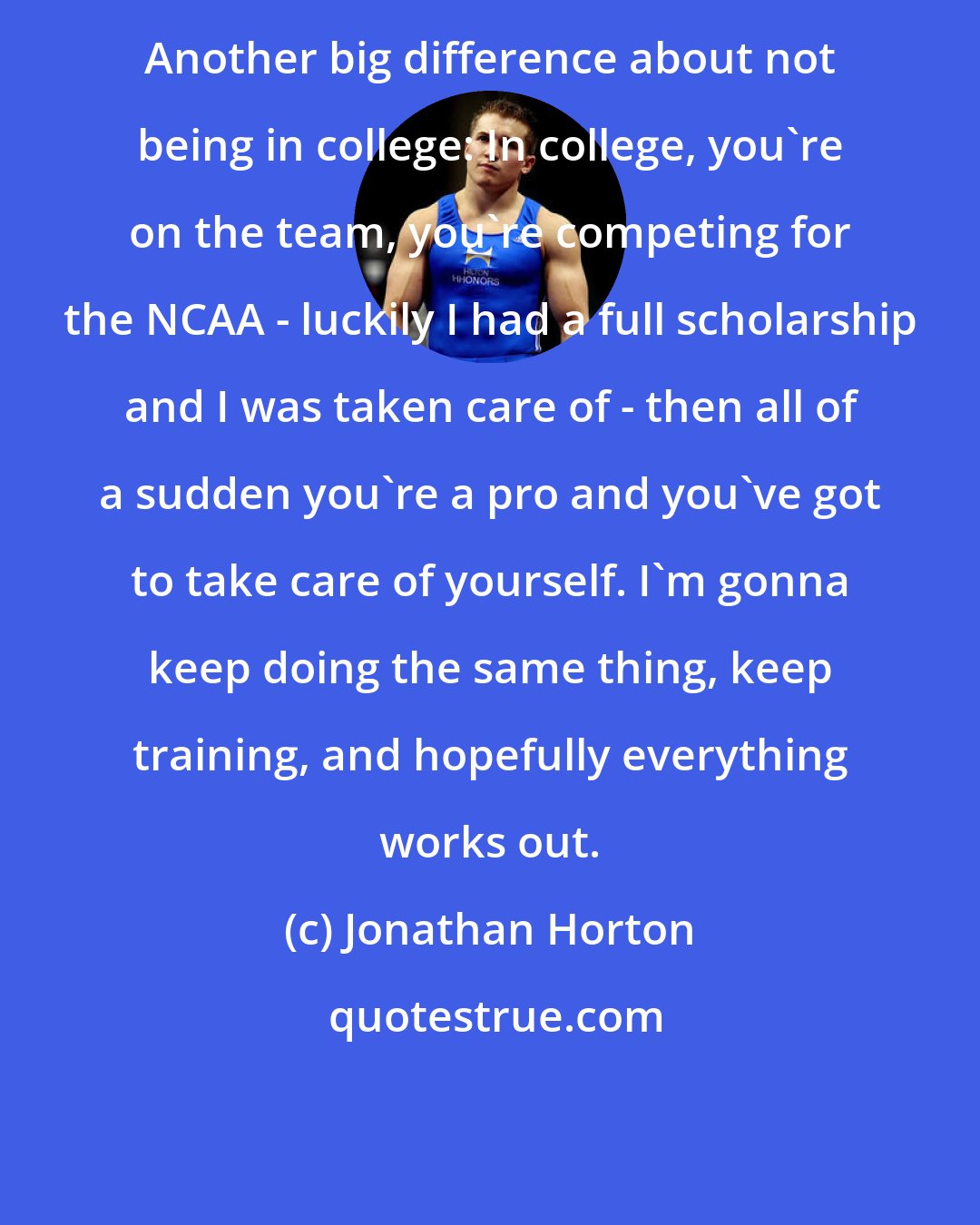 Jonathan Horton: Another big difference about not being in college: In college, you're on the team, you're competing for the NCAA - luckily I had a full scholarship and I was taken care of - then all of a sudden you're a pro and you've got to take care of yourself. I'm gonna keep doing the same thing, keep training, and hopefully everything works out.