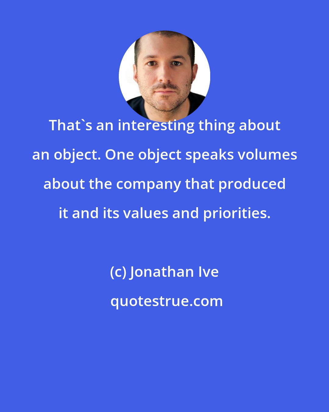 Jonathan Ive: That's an interesting thing about an object. One object speaks volumes about the company that produced it and its values and priorities.