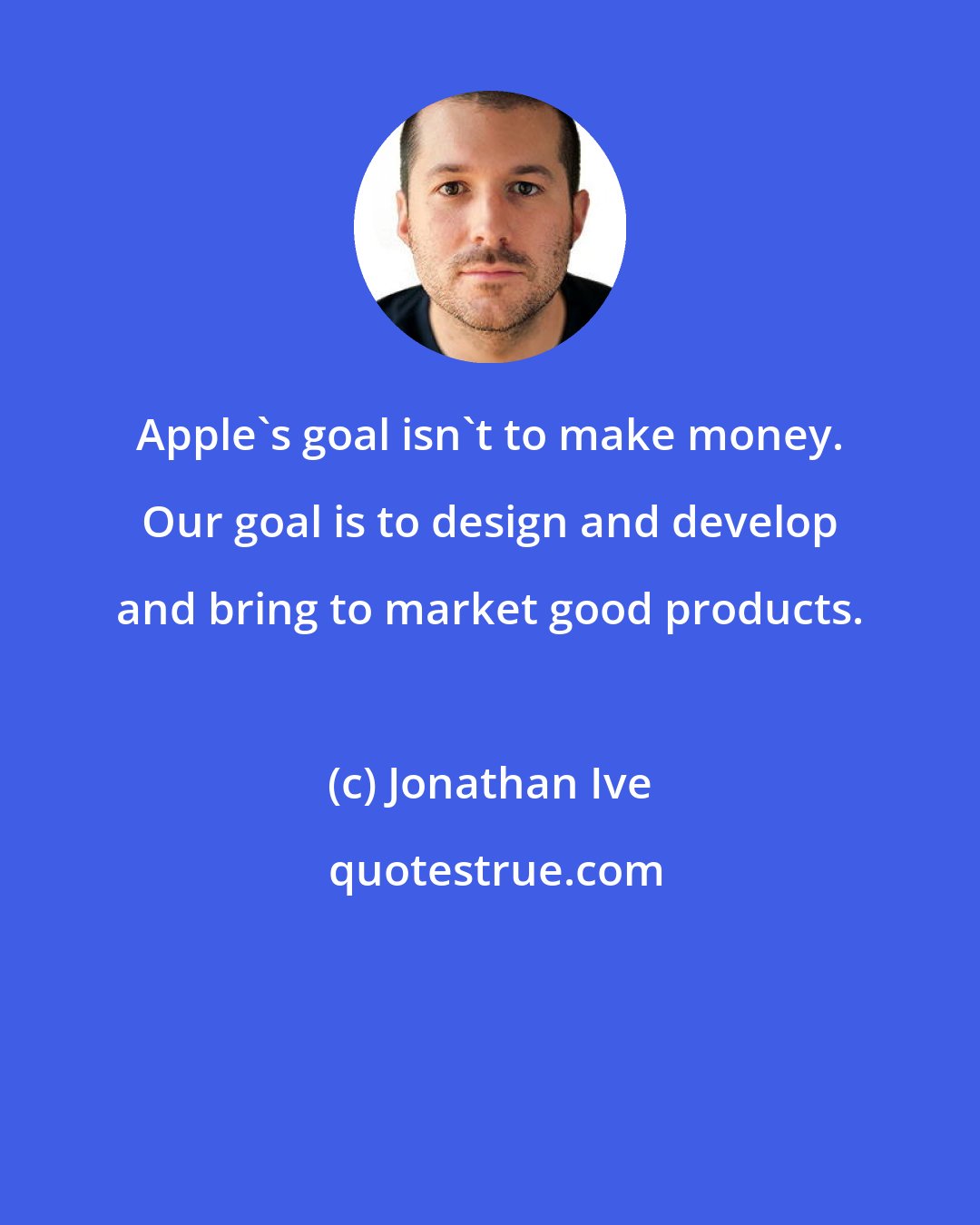 Jonathan Ive: Apple's goal isn't to make money. Our goal is to design and develop and bring to market good products.
