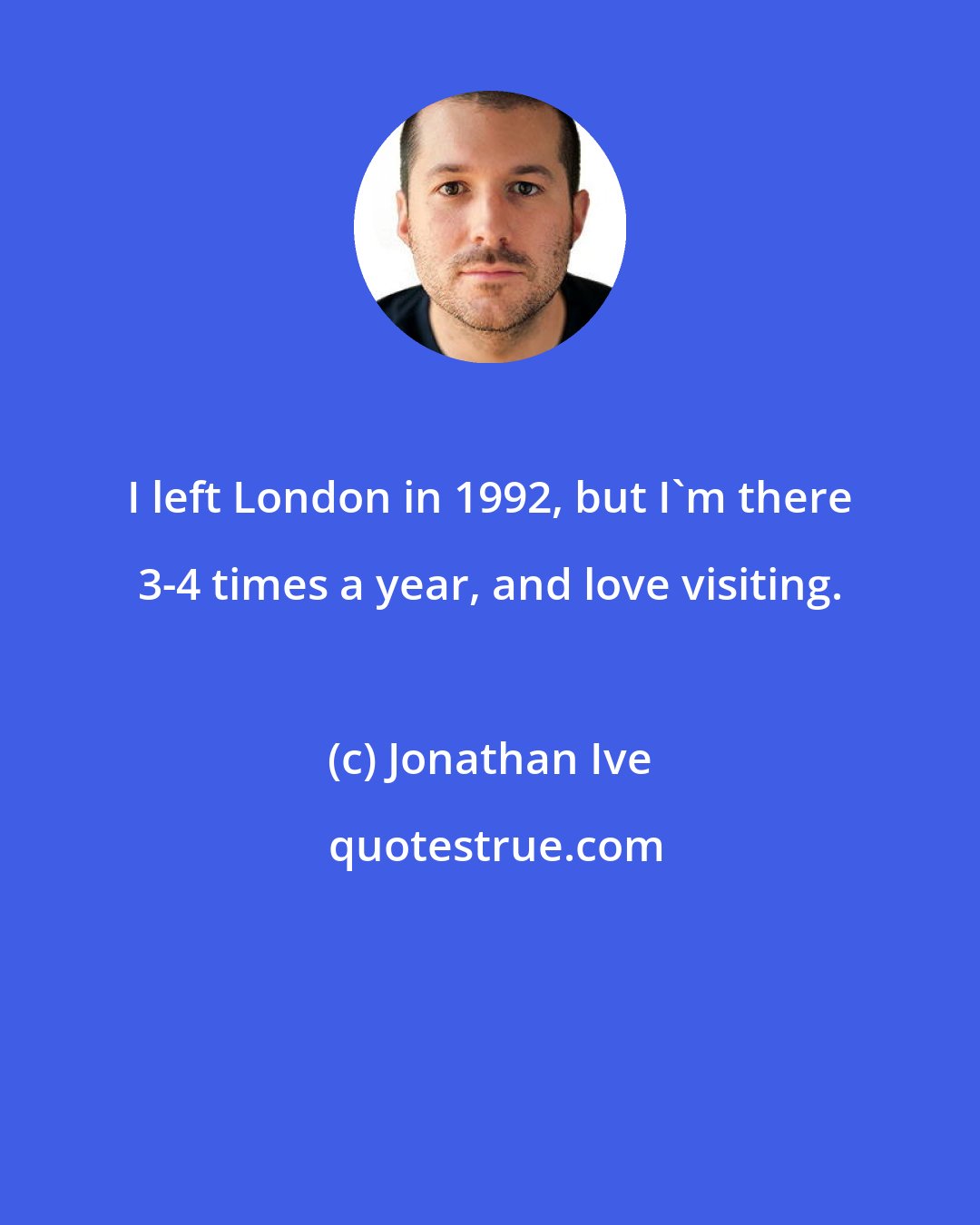 Jonathan Ive: I left London in 1992, but I'm there 3-4 times a year, and love visiting.