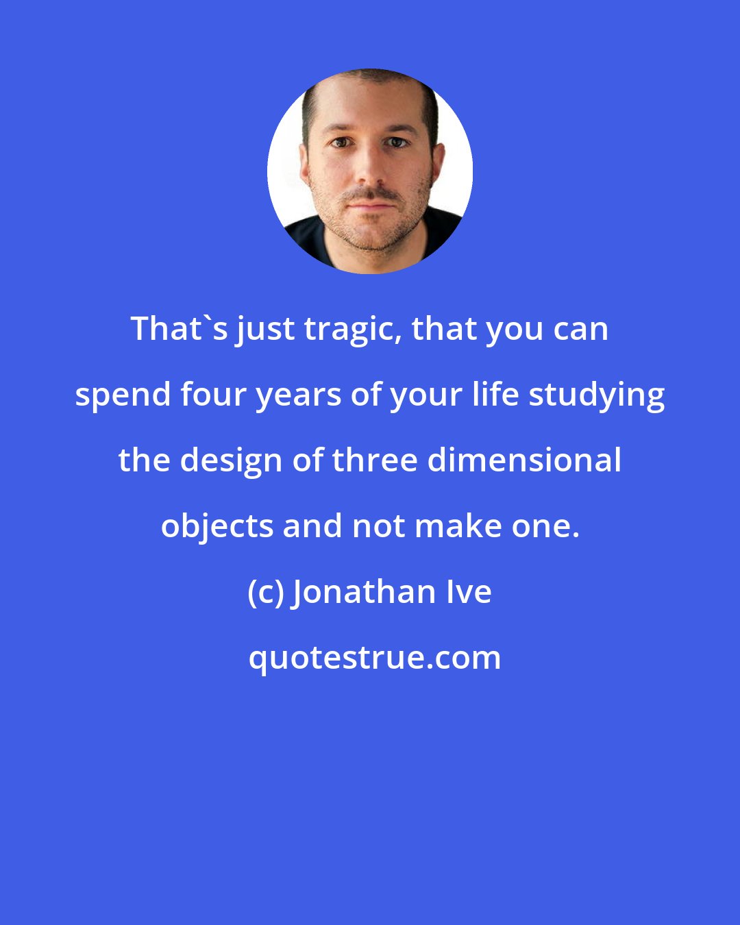 Jonathan Ive: That's just tragic, that you can spend four years of your life studying the design of three dimensional objects and not make one.