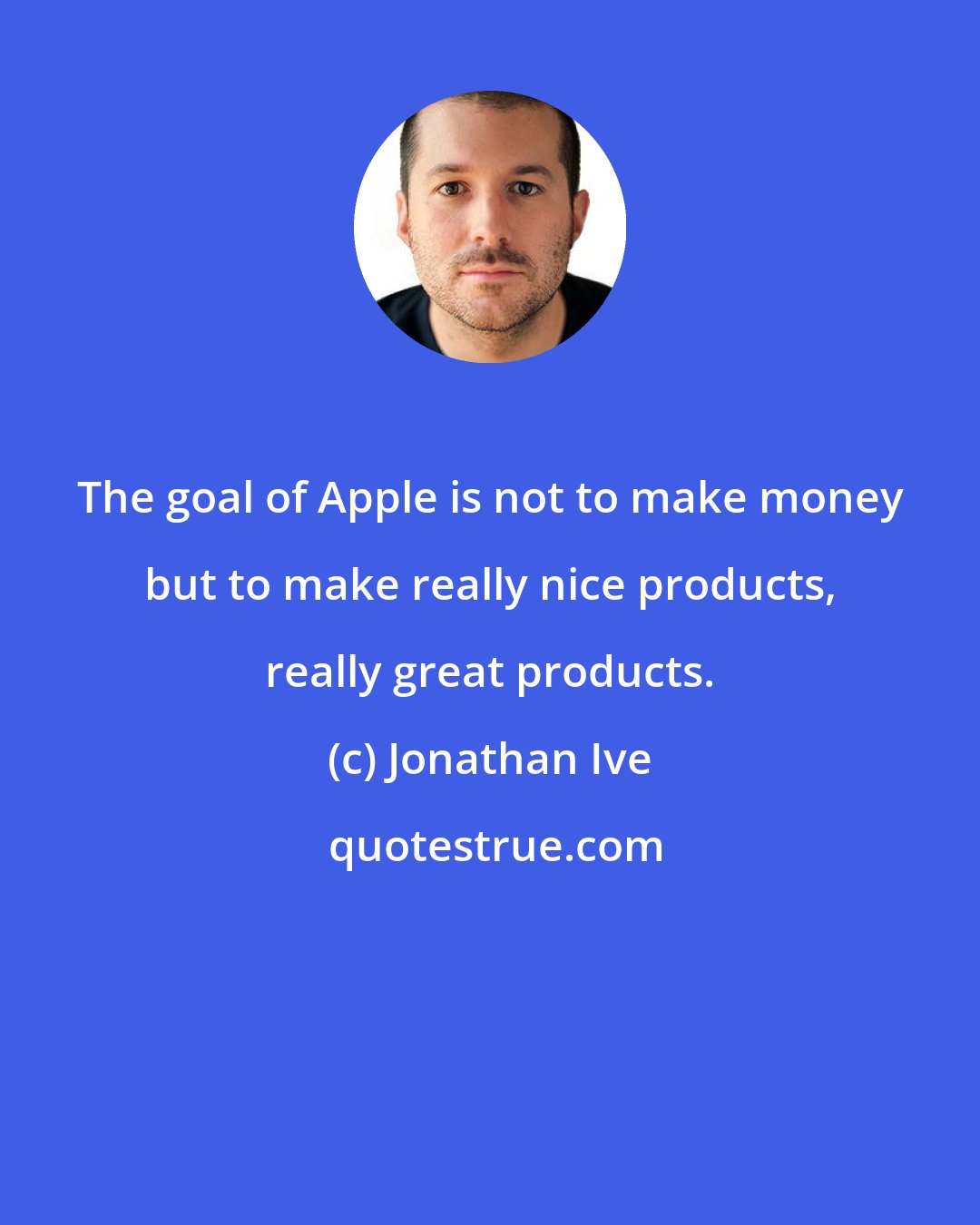 Jonathan Ive: The goal of Apple is not to make money but to make really nice products, really great products.
